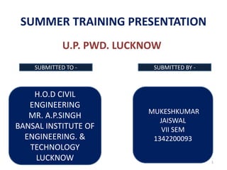 1
SUMMER TRAINING PRESENTATION
U.P. PWD. LUCKNOW
H.O.D CIVIL
ENGINEERING
MR. A.P.SINGH
BANSAL INSTITUTE OF
ENGINEERING. &
TECHNOLOGY
LUCKNOW
MUKESHKUMAR
JAISWAL
VII SEM
1342200093
SUBMITTED TO - SUBMITTED BY -
 
