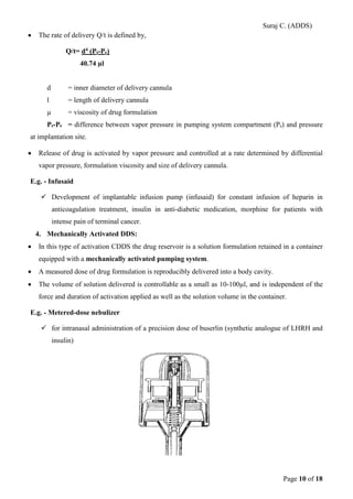 Suraj C. (ADDS) 
• The rate of delivery Q/t is defined by, 
Q/t= d4 (Ps-Pe) 
40.74 μl 
d = inner diameter of delivery cannula 
l = length of delivery cannula 
μ = viscosity of drug formulation 
Ps-Pe = difference between vapor pressure in pumping system compartment (Ps) and pressure at implantation site. 
• Release of drug is activated by vapor pressure and controlled at a rate determined by differential vapor pressure, formulation viscosity and size of delivery cannula. 
E.g. - Infusaid 
 Development of implantable infusion pump (infusaid) for constant infusion of heparin in anticoagulation treatment, insulin in anti-diabetic medication, morphine for patients with intense pain of terminal cancer. 
4. Mechanically Activated DDS: 
• In this type of activation CDDS the drug reservoir is a solution formulation retained in a container equipped with a mechanically activated pumping system. 
• A measured dose of drug formulation is reproducibly delivered into a body cavity. 
• The volume of solution delivered is controllable as a small as 10-100μl, and is independent of the force and duration of activation applied as well as the solution volume in the container. 
E.g. - Metered-dose nebulizer 
 for intranasal administration of a precision dose of buserlin (synthetic analogue of LHRH and insulin) Page 10 of 18 
 