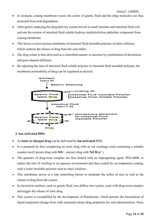 Suraj C. (ADDS) 
• In stomach, coating membrane resists the action of gastric fluid and the drug molecules are thus protected from acid degradation. 
• After gastric emptying the drug delivery system travels to small intestine and intestinal fluid will activate the erosion of intestinal fluid soluble hydroxy methylcellulose phthalate component from coating membrane. 
• This leaves a micro porous membrane of intestinal fluid insoluble polymer of ethyl cellulose, which controls the release of drug from the core tablet. 
• The drug solute is thus delivered at a controlled manner in intestine by combination of dissolution and pore-channel diffusion. 
• By adjusting the ratio of intestinal fluid soluble polymer to intestinal fluid insoluble polymer, the membrane permeability of drug can be regulated as desired. 
2. Ion-Activated DDS: 
• An ionic or charged drug can be delivered by ion-activated DDS. 
• It is prepared by first complexing an ionic drug with an ion exchange resin containing a suitable counter ion.(Cationic drug with SO3- , anionic drug with N(CH3)3+ ) 
• The granules of drug-resin complex are first treated with an impregnating agent, PEG-4000, to reduce the rate of swelling in an aqueous environment and then coated by air-suspension coating, with a water insoluble polymer such as ethyl cellulose. 
• This membrane serves as a rate controlling barrier to modulate the influx of ions as well as the release of drug from the system. 
• In electrolyte medium, such as gastric fluid, ions diffuse into system, react with drug-resin complex and trigger the release of ionic drug. 
• This system is exemplified by the development of Pennkinetic, which permits the formulation of liquid suspension dosage form with sustained release drug properties for oral administration. Since Page 14 of 18 
 