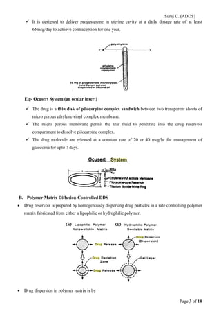 Suraj C. (ADDS) 
 It is designed to deliver progesterone in uterine cavity at a daily dosage rate of at least 65mcg/day to achieve contraception for one year. 
E.g- Ocusert System (an ocular insert) 
 The drug is a thin disk of pilocarpine complex sandwich between two transparent sheets of micro porous ethylene vinyl complex membrane. 
 The micro porous membrane permit the tear fluid to penetrate into the drug reservoir compartment to dissolve pilocarpine complex. 
 The drug molecule are released at a constant rate of 20 or 40 mcg/hr for management of glaucoma for upto 7 days. 
B. Polymer Matrix Diffusion-Controlled DDS 
• Drug reservoir is prepared by homogenously dispersing drug particles in a rate controlling polymer matrix fabricated from either a lipophilic or hydrophilic polymer. 
• Drug dispersion in polymer matrix is by Page 3 of 18 
 