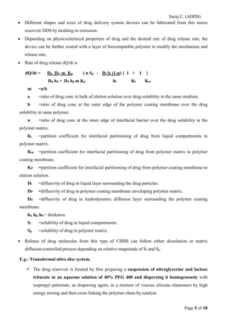 Suraj C. (ADDS) 
• Different shapes and sizes of drug delivery system devices can be fabricated from this micro reservoir DDS by molding or extrusion. 
• Depending on physicochemical properties of drug and the desired rate of drug release rate, the device can be further coated with a layer of biocompatible polymer to modify the mechanism and release rate. 
• Rate of drug release dQ/dt is 
dQ/dt = Dp Dd m Kp ( n Sp – Dl Sl (1-n) { 1 + 1 } 
Dp hd + Dd hp m Kp hl Kl Km 
m =a/b 
a =ratio of drug conc in bulk of elution solution over drug solubility in the same medium. 
b =ratio of drug conc at the outer edge of the polymer coating membrane over the drug solubility in same polymer. 
n =ratio of drug conc at the inner edge of interfacial barrier over the drug solubility in the polymer matrix. 
Kl =partition coefficient for interfacial partitioning of drug from liquid compartments to polymer matrix. 
Km =partition coefficient for interfacial partitioning of drug from polymer matrix to polymer coating membrane. 
KP =partition coefficient for interfacial partitioning of drug from polymer coating membrane to elution solution. 
Dl =diffusivity of drug in liquid layer surrounding the drug particles. 
DP =diffusivity of drug in polymer coating membrane enveloping polymer matrix. 
Dd =diffusivity of drug in hydrodynamic diffusion layer surrounding the polymer coating membrane. 
hl, hp, hd = thickness. 
Sl =solubility of drug in liquid compartments. 
Sp =solubility of drug in polymer matrix. 
• Release of drug molecules from this type of CDDS can follow either dissolution or matrix diffusion-controlled process depending on relative magnitude of Sl and Sp. 
E.g.- Transdermal nitro disc system. 
 The drug reservoir is formed by first preparing a suspension of nitroglycerine and lactose triturate in an aqueous solution of 40% PEG 400 and dispersing it homogenously with isopropyl palmitate, as dispersing agent, in a mixture of viscous silicone elastomers by high energy mixing and then cross linking the polymer chain by catalyst. 
Page 5 of 18 
 