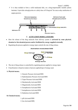 Suraj C. (ADDS) 
 It is then molded to form a solid medicated disk, on a drug-impermeable metallic plastic laminate. It provides nitroglycerine at a daily dose of 0.5mg/cm2 for once-a-day medication of angina pectoris. 
2. ACTIVATION-MODULATED DDS 
• Here the release of the drug molecule from delivery system is activated by some physical, chemical or bio-chemical process and/or facilitated by energy supplied externally. 
• Regulating the process applied or energy input controls the rate of drug release. 
• The rate of drug release is controlled by regulating process applied or energy input. 
• Classification is based on nature of process applied/type of energy used. 
A. Physical means; 
1. Osmotic Pressure-Activated DDS 
2. Hydrodynamic Pressure-Activated DDS 
3. Vapor Pressure-Activated DDS 
4. Mechanically-Activated DDS 
5. Magnetically-Activated DDS 
6. Sonophoresis-Activated DDS 
7. Iontophoresis-Activated DDS 
8. Hydration-Activated DDS 
B. Chemical means; 
1. pH-Activated DDS 
2. Ion-Activated DDS 
Page 6 of 18 
 