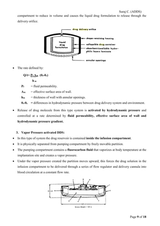 Suraj C. (ADDS) 
compartment to reduce in volume and causes the liquid drug formulation to release through the delivery orifice. 
• The rate defined by: 
Q/t= Pf Am (θs-θe) 
h m 
Pf = fluid permeability. 
Am = effective surface area of wall. 
hm = thickness of wall with annular openings. 
θs-θe = differences in hydrodynamic pressure between drug delivery system and environment. 
• Release of drug molecule from this type system is activated by hydrodynamic pressure and controlled at a rate determined by fluid permeability, effective surface area of wall and hydrodynamic pressure gradient. 
3. Vapor Pressure activated DDS: 
• In this type of system the drug reservoir is contained inside the infusion compartment. 
• It is physically separated from pumping compartment by freely movable partition. 
• The pumping compartment contains a fluorocarbon fluid that vaporizes at body temperature at the implantation site and creates a vapor pressure. 
• Under the vapor pressure created the partition moves upward, this forces the drug solution in the infusion compartment to be delivered through a series of flow regulator and delivery cannula into blood circulation at a constant flow rate. 
Page 9 of 18 
 