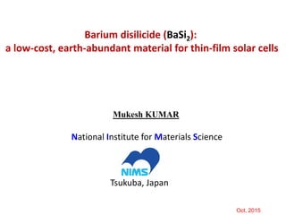 Mukesh KUMAR
National Institute for Materials Science
Tsukuba, Japan
Oct, 2015
Barium disilicide (BaSi2):
a low-cost, earth-abundant material for thin-film solar cells
 