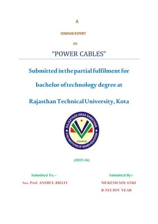 A
SEMINAR REPORT
ON
“POWER CABLES”
Submittedinthepartialfulfilmentfor
bacheloroftechnology degreeat
RajasthanTechnicalUniversity,Kota
(2015-16)
Submitted To: - Submitted By:-
Ass. Prof. ANSHUL BHATI MUKESH SOLANKI
B.TECHIV YEAR
 