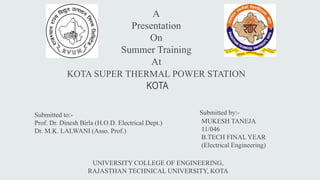 A 
Presentation 
On 
Summer Training 
At 
KOTA SUPER THERMAL POWER STATION 
KOTA 
Submitted to:- 
Prof. Dr. Dinesh Birla (H.O.D. Electrical Dept.) 
Dr. M.K. LALWANI (Asso. Prof.) 
Submitted by:- 
MUKESH TANEJA 
11/046 
B.TECH FINAL YEAR 
(Electrical Engineering) 
UNIVERSITY COLLEGE OF ENGINEERING, 
RAJASTHAN TECHNICAL UNIVERSITY, KOTA 
 