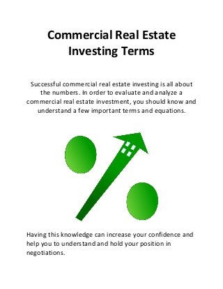 Commercial Real Estate
Investing Terms
Successful commercial real estate investing is all about
the numbers. In order to evaluate and analyze a
commercial real estate investment, you should know and
understand a few important terms and equations.
Having this knowledge can increase your confidence and
help you to understand and hold your position in
negotiations.
 