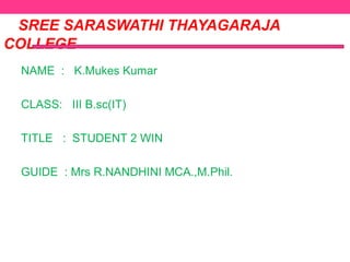 SREE SARASWATHI THAYAGARAJA
COLLEGE
NAME : K.Mukes Kumar
CLASS: III B.sc(IT)
TITLE : STUDENT 2 WIN
GUIDE : Mrs R.NANDHINI MCA.,M.Phil.

 