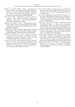 Macedo et al.
Revista de Gestão Costeira Integrada / Journal of Integrated Coastal Zone Management 12(3):343-355 (2012)
- 355 -
Muehe, D. (coord.) (2006) - Erosão e progradação do
litoral brasileiro. 476p., Ministério do Meio Ambiente,
Brasília. DF, Brasil. ISBN: 8577380289. Disponível
em http://www.mma.gov.br/estruturas/sqa_sigercom/_
publicacao/78_publicacao12122008084856.pdf
Sahu, B.K. (1964) - Depositional mechanism from size
analysis of clastic sediments. Journal of Sedimentary
Petrology, 34(1):73-83. DOI:10.1306/74D70FCE-
2B21-11D7-8648000102C1865D.
Shepard, F.P.; Young, R. (1961) - Distinguishing between
beach and dune sands. Journal of Sedimentary Petrology,
31(2):196-214. DOI: 10.1306/74D70B37-2B21-11D7-
8648000102C1865D
Sobral, A.O.L. (1998) - Estudo da erosão marinha na região
de Maracaípe – Ipojuca. 99p., CPRH - Agência Estadual
de Meio Ambiente, Recife, PE, Brasil. Não Publicado.
Solohub, J.T.; Klovan, J.E. (1970) - Evaluation of grain-
size parameters on Lacustrine environments. Journal of
Sedimentary Petrology, 40(1):81-101. DOI: 10.1306/
74D71EFB-2B21-11D7-8648000102C1865D.
Souza, C.R.G. (2007) - Determination of net shore-drift cells
based on textural and morphological gradations along
foreshore of sandy beaches. Journal of Coastal Research,
SI50:620-625. Disponível em http://www.griffith.edu.
au/conference/ics2007/pdf/ICS117.pdf
Souza, C.R.G. (2009) - A erosão costeira e os desafios da
gestão costeira no Brasil. 2009. Revista de Gestão Costeira
Integrada, 9(1):17-37. http://www.aprh.pt/rgci/pdf/rgci-
147_Souza.pdf
Stive, M.J.F.; Aarninkhof, S.G.J.; Hamm, L.; Hanson, H.;
Larson, M.; Wijnberg, K.M.; Nicholls, R.J.; Capobianco,
M. (2002) - Variability of shore and shoreline evolution.
Coastal Engineering, 47(2):211-235. DOI: 10.1016/
S0378-3839(02)00126-6
Tabajara, L.L.; Martins, L.R. (2006) - Classificação textural
de sedimentos praiais e a relação com os processos
morfogenéticos eólicos e marinhos. Gravel (ISSN 1678-
5975), 4:99-107, Poto Alegre, RS, Brasil. Disponível em
http://www.ufrgs.br/ceco/Gravel/4/cd/docs/gravel_4_08.pdf
Thom, B.G.; Short, A.D. (2006) - Introduction: Australian
coastal geomorphology. Journal of Coastal Research,
22(1):1-10. DOI:10.2112/05A-0001.1
Toldo Jr., E.E.; Almeida, L.E.S.B.; Nicolodi, J.L.; Martins,
L.R. (2005) – Retração e progradação da zona costeira
do Estado do Rio Grande do Sul. Gravel (ISSN 1678-
5975), 3:21-38, Poto Alegre, RS, Brasil. Disponível em
http://www.ceco.ufrgs.br/Gravel/3/CD/docs/Gravel_3_04.pdf
Wright, L.D.; Short, A.D. (1984) - Morphodynamics
variability of surf zones and beaches: a synthesis.
Marine Geology, 56(1-4):93-118. DOI: 10.1016/0025-
3227(84)90008-2.
 