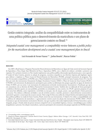 http://www.aprh.pt/rgci/pdf/rgci-335_Vianna.pdf
DOI:10.5894/rgci335
Gestão costeira integrada: análise da compatibilidade entre os instrumentos de
uma política pública para o desenvolvimento da maricultura e um plano de
gerenciamento costeiro no Brasil *
Integrated coastal zone management: a compatibility review between a public policy
for the mariculture development and a coastal zone management plan in Brazil
Revista da Gestão Costeira Integrada 12(3):357-372 (2012)
Journal of Integrated Coastal Zone Management 12(3):357-372 (2012)
Luiz Fernando de Novaes Vianna @, 1
, Jarbas Bonetti2
, Marcus Polette3
*Submission:May22,2012;Evaluation:June23,2012;Receptionofrevisedmanuscript:September6,2012;Accepted:September15,2012;Availableon-line:September18,2012
Resumo
Em 2005 o Brasil lançou o Programa Nacional de Desenvolvimento da Maricultura em Águas da União através da Secretaria Especial
de Aquicultura e Pesca (Seap), hoje Ministério da Pesca e Aquicultura (MPA), com o objetivo de ordenar a atividade e promover sua
expansão. Foi a primeira iniciativa no País visando implementar uma política pública direcionada especificamente para o setor aquícola.
O estado de Santa Catarina, pioneiro na adoção do programa, necessitou enquadrar-se nas diretrizes impostas pela legislação vigente
para elaborar e implantar os Planos Locais de Desenvolvimento da Maricultura (PLDM), principal instrumento do programa. Para
isso, foi necessário compatibilizar os PLDMs com o Plano Estadual de Gerenciamento Costeiro de Santa Catarina (Gerco-SC). Isso foi
feito por meio dos instrumentos Zoneamento Ecológico Econômico Costeiro (ZEEC) e Plano de Gestão da Zona Costeira (PGZC).
O PLDM é um instrumento de planejamento participativo para auxiliar na delimitação dos parques aquícolas em águas de domínio da
União. O ZEEC, por seu turno, é um instrumento de ordenamento territorial, monitoramento, licenciamento e fiscalização que opera
em consonância com as diretrizes da Política Nacional de Gerenciamento Costeiro. Também deve ser elaborado de forma participativa
e estabelecer diretrizes quanto aos usos proibidos, permitidos ou estimulados na zona costeira. Já o PGZC apresenta propostas de ação
com metas bem definidas, atores responsáveis e envolvidos na execução, área de atuação, prazos, custo aproximado e fontes potenciais
de recursos. Visa ordenar as diferentes atividades e usos do território costeiro e marinho, promover o desenvolvimento socioeconômico
sustentável e garantir a conservação dos recursos naturais. Neste artigo foi feita uma análise da evolução histórica da implementação dessas
duas políticas públicas no estado de Santa Catarina, Brasil, através dos seus instrumentos. O objetivo foi avaliar a compatibilidade entre
as políticas de ordenamento da maricultura e o gerenciamento costeiro através da adoção dos instrumentos PLDM, ZEEC e PGZC.
Constatou-se que são instrumentos tecnicamente eficientes, mas que na prática vêm sendo implementados de forma burocrática e pouco
integrada, porque o Estado ainda não possui estrutura compatível com as necessidades logísticas, técnicas e metodológicas para conduzir
integralmente o processo. Em relação à maricultura, o processo participativo do zoneamento dos parques aquícolas nos PLDMs mostrou-
@ - Corresponding author: vianna@epagri.sc.gov.br
1 - Empresa de Pesquisa Agropecuária e Extensão Rural de Santa Catarina (Epagri). Rodovia Admar Gonzaga, 1.347, Itacorubi, Caixa Postal 502, CEP:
88034-901, Florianópolis, SC, Brasi
2 - Universidade Federal de Santa Catarina. Campus Universitário Reitor João David Ferreira Lima,Trindade – Florianópolis, Santa Catarina, Brasil, CEP: 88040-970
3 - Universidade do Vale do Itajaí - Rua Uruguai, 458, Centro, Itajaí, Santa Catarina, Brasil, CEP: 88302-202
 