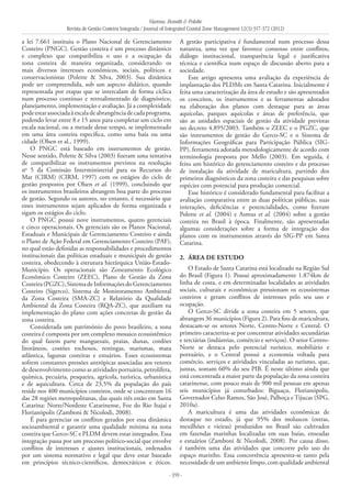Vianna, Bonetti & Polette
Revista de Gestão Costeira Integrada / Journal of Integrated Coastal Zone Management 12(3):357-372 (2012)
- 359 -
a lei 7.661 instituiu o Plano Nacional de Gerenciamento
Costeiro (PNGC). Gestão costeira é um processo dinâmico
e complexo que compatibiliza o uso e a ocupação da
zona costeira de maneira organizada, considerando os
mais diversos interesses econômicos, sociais, políticos e
conservacionistas (Polette & Silva, 2003). Sua dinâmica
pode ser compreendida, sob um aspecto didático, quando
representada por etapas que se intercalam de forma cíclica
num processo contínuo e retroalimentado de diagnóstico,
planejamento, implementação e avaliação. Já a complexidade
podeestarassociadaàescaladeabrangênciadecadaprograma,
podendo levar entre 8 e 15 anos para completar um ciclo em
escala nacional, ou a metade desse tempo, se implementado
em uma área costeira específica, como uma baía ou uma
cidade (Olsen et al., 1999).
O PNGC está baseado em instrumentos de gestão.
Nesse sentido, Polette & Silva (2003) fizeram uma tentativa
de compatibilizar os instrumentos previstos na resolução
no
5 da Comissão Interministerial para os Recursos do
Mar (CIRM) (CIRM, 1997) com os estágios do ciclo de
gestão propostos por Olsen et al. (1999), concluindo que
os instrumentos brasileiros abrangem boa parte do processo
de gestão. Segundo os autores, no entanto, é necessário que
esses instrumentos sejam aplicados de forma organizada e
sigam os estágios do ciclo.
O PNGC possui nove instrumentos, quatro gerenciais
e cinco operacionais. Os gerenciais são os Planos Nacional,
Estaduais e Municipais de Gerenciamento Costeiro e ainda
o Plano de Ação Federal em Gerenciamento Costeiro (PAF),
no qual estão definidas as responsabilidades e procedimentos
institucionais das políticas estaduais e municipais de gestão
costeira, obedecendo à estrutura hierárquica União-Estado-
Município. Os operacionais são Zoneamento Ecológico
Econômico Costeiro (ZEEC), Plano de Gestão da Zona
Costeira(PGZC),SistemadeInformaçõesdoGerenciamento
Costeiro (Sigerco), Sistema de Monitoramento Ambiental
da Zona Costeira (SMA-ZC) e Relatório da Qualidade
Ambiental da Zona Costeira (RQA-ZC), que auxiliam na
implementação do plano com ações concretas de gestão da
zona costeira.
Considerada um patrimônio do povo brasileiro, a zona
costeira é composta por um complexo mosaico ecossistêmico
do qual fazem parte manguezais, praias, dunas, cordões
litorâneos, costões rochosos, restingas, marismas, mata
atlântica, lagunas costeiras e estuários. Esses ecossistemas
sofrem constantes pressões antrópicas associadas aos vetores
de desenvolvimento como as atividades portuária, petrolífera,
química, pecuária, pesqueira, agrícola, turística, urbanística
e de aquicultura. Cerca de 23,5% da população do país
reside nos 400 municípios costeiros, onde se concentram 16
das 28 regiões metropolitanas, das quais três estão em Santa
Catarina: Norte/Nordeste Catarinense, Foz do Rio Itajaí e
Florianópolis (Zamboni & Nicolodi, 2008).
É para gerenciar os conflitos gerados por essa dinâmica
socioambiental e garantir uma qualidade mínima na zona
costeira que Gerco-SC e PLDM devem estar integrados. Essa
integração passa por um processo político-social que envolve
conflitos de interesses e ajustes institucionais, ordenados
por um sistema normativo e legal que deve estar baseado
em princípios técnico-científicos, democráticos e éticos.
A gestão participativa é fundamental num processo dessa
natureza, uma vez que favorece consenso entre conflitos,
diálogo institucional, transparência legal e justificativa
técnica e científica num espaço de discussão aberto para a
sociedade.
Este artigo apresenta uma avaliação da experiência de
implantação dos PLDMs em Santa Catarina. Inicialmente é
feita uma caracterização da área de estudo e são apresentados
os conceitos, os instrumentos e as ferramentas adotados
na elaboração dos planos com destaque para as áreas
aquícolas, parques aquícolas e áreas de preferência, que
são as unidades espaciais de gestão da atividade previstas
no decreto 4.895/2003. Também o ZEEC e o PGZC, que
são instrumentos de gestão do Gerco-SC e o Sistema de
Informações Geográficas para Participação Pública (SIG-
PP), ferramenta adotada metodologicamente de acordo com
terminologia proposta por Mello (2003). Em seguida, é
feito um histórico do gerenciamento costeiro e do processo
de instalação da atividade de maricultura, partindo dos
primeiros diagnósticos da zona costeira e das pesquisas sobre
espécies com potencial para produção comercial.
Esse histórico é considerado fundamental para facilitar a
avaliação comparativa entre as duas políticas públicas, suas
interações, deficiências e potencialidades, como fizeram
Polette et al. (2004) e Asmus et al. (2004) sobre a gestão
costeira no Brasil à época. Finalmente, são apresentadas
algumas considerações sobre a forma de integração dos
planos com os instrumentos através do SIG-PP em Santa
Catarina.
2. 	Área de Estudo
O Estado de Santa Catarina está localizado na Região Sul
do Brasil (Figura 1). Possui aproximadamente 1.874km de
linha de costa, e em determinadas localidades as atividades
sociais, culturais e econômicas pressionam os ecossistemas
costeiros e geram conflitos de interesses pelo seu uso e
ocupação.
O Gerco-SC divide a zona costeira em 5 setores, que
abrangem 36 municípios (Figura 2). Para fins de maricultura,
destacam-se os setores Norte, Centro-Norte e Central. O
primeiro caracteriza-se por concentrar atividades secundárias
e terciárias (indústrias, comércio e serviços). O setor Centro-
Norte se destaca pelo potencial turístico, mobiliário e
portuário, e o Central possui a economia voltada para
comércio, serviços e atividades vinculadas ao turismo, que,
juntas, somam 60% do seu PIB. É neste último ainda que
está concentrada a maior parte da população da zona costeira
catarinense, com pouco mais de 900 mil pessoas em apenas
seis municípios já conurbados: Biguaçu, Florianópolis,
Governador Celso Ramos, São José, Palhoça e Tijucas (SPG,
2010a).
A maricultura é uma das atividades econômicas de
destaque no estado, já que 95% dos moluscos (ostras,
mexilhões e vieiras) produzidos no Brasil são cultivados
em fazendas marinhas localizadas em suas baías, enseadas
e estuários (Zamboni & Nicolodi, 2008). Por causa disso,
é também uma das atividades que concorre pelo uso do
espaço marinho. Essa concorrência apresenta-se tanto pela
necessidade de um ambiente limpo, com qualidade ambiental
 