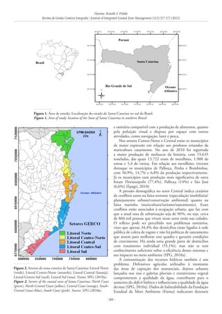 Vianna, Bonetti & Polette
Revista de Gestão Costeira Integrada / Journal of Integrated Coastal Zone Management 12(3):357-372 (2012)
- 360 -
Figura 1. Área de estudo: Localização do estado de Santa Catarina no sul do Brasil.
Figure 1. Area of study: location of the State of Santa Catarina in southern Brazil.
Figura 2. Setores da zona costeira de Santa Catarina: Litoral Norte
(verde), Litoral Centro-Norte (amarelo), Litoral Central (laranja),
Litoral Centro-Sul (azul), Litoral Sul (rosa). Fonte: SPG (2010a).
Figure 2. Sectors of the coastal zone of Santa Catarina: North Coast
(green), North-Central Coast (yellow), Central Coast (orange), South-
Central Coast (blue), South Coast (pink). Source: SPG (2010a).
e sanitária compatível com a produção de alimentos, quanto
pela poluição visual e disputa por espaço com outras
atividades, como navegação, lazer e pesca.
Nos setores Centro-Norte e Central estão os municípios
de maior expressão em relação aos produtos oriundos da
maricultura catarinense. No ano de 2010 foi registrada
a maior produção de moluscos da história, com 15.635
toneladas, das quais 13.722 eram de mexilhões, 1.908 de
ostras e 5,4 de vieiras. Em relação aos mexilhões, tiveram
destaque os municípios de Palhoça, Penha e Bombinhas,
com 56,9%, 14,7% e 6,8% da produção respectivamente.
Já os municípios com produção mais significativa de ostra
foram Florianópolis (77,4%), Palhoça (14%) e São José
(6,6%) (Epagri, 2010).
A pressão demográfica no setor Central indica cenários
de conflitos tanto na faixa terrestre (especulação imobiliária/
planejamento urbano/conservação ambiental) quanto na
faixa marinha (maricultura/turismo/saneamento). Esses
conflitos estão associados à ocupação urbana, que faz com
que a atual taxa de urbanização seja de 96%, ou seja, cerca
de 860 mil pessoas que vivem nesse setor estão nas cidades.
O reflexo pode ser percebido nos problemas sanitários,
visto que apenas 34,4% dos domicílios estão ligados à rede
pública de coleta de esgoto e não há políticas de saneamento
que atuem para melhorar esse quadro e garantir condições
de crescimento. Há ainda uma grande parte de domicílios
com tratamento individual (55,1%), mas não se tem
conhecimento suficiente sobre a eficiência desses sistemas e
seu impacto no meio ambiente (SPG, 2010a).
A contaminação dos recursos hídricos também é um
problema. Defensivos agrícolas utilizados à montante
das áreas de captação dos mananciais, dejetos urbanos
lançados nos rios e galerias pluviais e extrativismo vegetal
comprometem a qualidade da água, contribuem para o
aumento do deficit hídrico e influenciam a qualidade da água
do mar (SPG, 2010a). Dados de balneabilidade da Fundação
Estadual de Meio Ambiente (Fatma) indicaram dezesseis
 