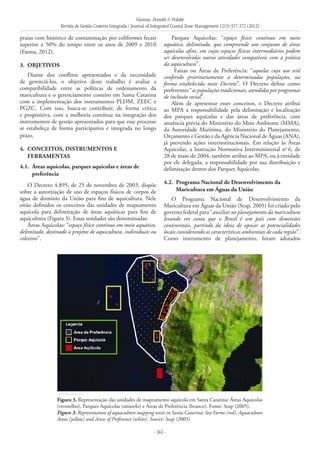Vianna, Bonetti & Polette
Revista de Gestão Costeira Integrada / Journal of Integrated Coastal Zone Management 12(3):357-372 (2012)
- 361 -
praias com histórico de contaminação por coliformes fecais
superior a 50% do tempo entre os anos de 2009 e 2010
(Fatma, 2012).
3. 	Objetivos
Diante dos conflitos apresentados e da necessidade
de gerenciá-los, o objetivo deste trabalho é avaliar a
compatibilidade entre as políticas de ordenamento da
maricultura e o gerenciamento costeiro em Santa Catarina
com a implementação dos instrumentos PLDM, ZEEC e
PGZC. Com isso, busca-se contribuir, de forma crítica
e propositiva, com a melhoria contínua na integração dos
instrumentos de gestão apresentados para que esse processo
se estabeleça de forma participativa e integrada no longo
prazo.
4. 	Conceitos, instrumentos e
ferramentas
4.1. 	Áreas aquícolas, parques aquícolas e áreas de
preferência
O Decreto 4.895, de 25 de novembro de 2003, dispõe
sobre a autorização de uso de espaços físicos de corpos de
água de domínio da União para fins de aquicultura. Nele
estão definidos os conceitos das unidades de mapeamento
aquícola para delimitação de áreas aquáticas para fins de
aquicultura (Figura 3). Essas unidades são denominadas:
Áreas Aquícolas: “espaço físico contínuo em meio aquático,
delimitado, destinado a projetos de aquicultura, individuais ou
coletivos”.
Parques Aquícolas: “espaço físico contínuo em meio
aquático, delimitado, que compreende um conjunto de áreas
aquícolas afins, em cujos espaços físicos intermediários podem
ser desenvolvidas outras atividades compatíveis com a prática
da aquicultura”.
Faixas ou Áreas de Preferência: “aquelas cujo uso será
conferido prioritariamente a determinadas populações, na
forma estabelecida neste Decreto”. O Decreto define como
preferentes “as populações tradicionais, atendidas por programas
de inclusão social”.
Além de apresentar esses conceitos, o Decreto atribui
ao MPA a responsabilidade pela delimitação e localização
dos parques aquícolas e das áreas de preferência, com
anuência prévia do Ministério do Meio Ambiente (MMA),
da Autoridade Marítima, do Ministério do Planejamento,
Orçamento e Gestão e da Agência Nacional de Águas (ANA),
já prevendo ações interinstitucionais. Em relação às Áreas
Aquícolas, a Instrução Normativa Interministerial no
6, de
28 de maio de 2004, também atribui ao MPA, ou à entidade
por ele delegada, a responsabilidade por sua distribuição e
delimitação dentro dos Parques Aquícolas.
4.2. 	Programa Nacional de Desenvolvimento da
Maricultura em Águas da União
O Programa Nacional de Desenvolvimento da
Maricultura em Águas da União (Seap, 2005) foi criado pelo
governo federal para “auxiliar no planejamento da maricultura
levando em conta que o Brasil é um país com dimensões
continentais, partindo da ideia de apoiar as potencialidades
locais considerando as características ambientais de cada região”.
Como instrumento de planejamento, foram adotados
Figura 3. Representação das unidades de mapeamento aquícola em Santa Catarina: Áreas Aquícolas
(vermelho), Parques Aquícolas (amarelo) e Áreas de Preferência (branco). Fonte: Seap (2005).
Figure 3. Representation of aquaculture mapping units in Santa Catarina: Sea Farms (red), Aquaculture
Areas (yellow) and Areas of Preference (white). Source: Seap (2005).
 