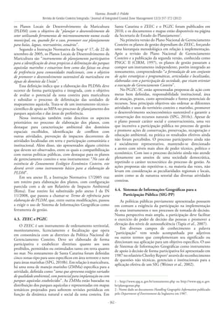Vianna, Bonetti & Polette
Revista de Gestão Costeira Integrada / Journal of Integrated Coastal Zone Management 12(3):357-372 (2012)
- 362 -
os Planos Locais de Desenvolvimento da Maricultura
(PLDM) com o objetivo de “planejar o desenvolvimento do
setor utilizando ferramentas de microzoneamento numa escala
municipal, ou, quando for o caso, promover esse planejamento
para baías, lagoas, reservatórios, estuários”.
Segundo a Instrução Normativa da Seap no
17, de 22 de
setembro de 2005, os Planos Locais de Desenvolvimento da
Maricultura são “instrumentos de planejamento participativo
para a identificação de áreas propícias à delimitação dos parques
aquícolas marinhos e estuarinos bem como das faixas ou áreas
de preferência para comunidades tradicionais, com o objetivo
de promover o desenvolvimento sustentável da maricultura em
águas de domínio da União”.
Essa definição indica que a elaboração dos PLDMs deve
ocorrer de forma participativa e integrada, com o objetivo
de avaliar o potencial da zona costeira para maricultura
e subsidiar o processo de delimitação das unidades de
mapeamento aquícola. Trata-se de um instrumento técnico-
científico de apoio ao MPA no processo de planejamento dos
parques aquícolas e das áreas de preferência.
Nessa instrução também estão descritos os aspectos
prioritários no processo de elaboração dos planos, com
destaque para caracterização ambiental dos domínios
espaciais escolhidos, identificação de conflitos com
outras atividades, prevenção de impactos decorrentes de
atividades localizadas em terra e participação comunitária e
institucional. Além disso, são apresentados alguns critérios
que devem ser observados, entre os quais a compatibilização
com outras políticas públicas, com destaque para os planos
de gerenciamento costeiro e seus instrumentos: “No caso da
existência de Zoneamento Ecológico Econômico Costeiro, este
deverá servir como instrumento básico para a elaboração do
PLDM”.
Em seu anexo II, a Instrução Normativa 17/2005 traz
um roteiro para elaboração dos planos, com configuração
parecida com a de um Relatório de Impacto Ambiental
(Rima). Esse roteiro foi substituído pelo anexo I da IN
11/2008, que passou a chamar-se Termo de referência para
elaboração do PLDM, que, entre outras modificações, passou
a exigir o uso de Sistema de Informações Geográficas como
ferramenta de gestão.
4.3. 	ZEEC e PGZC
O ZEEC é um instrumento de ordenamento territorial,
monitoramento, licenciamento e fiscalização que opera
em consonância com as diretrizes da Política Nacional de
Gerenciamento Costeiro. Deve ser elaborado de forma
participativa e estabelecer diretrizes quanto aos usos
proibidos, permitidos ou estimulados tanto em terra quanto
no mar. No zoneamento de Santa Catarina foram definidas
cinco zonas-tipo para usos específicos em área terrestre e nove
para áreas marinhas (SPG, 2010b). Em relação à maricultura,
há uma zona de manejo marinho (ZMMa) específica para a
atividade, definida como “zona que apresenta estágios variados
de qualidade ambiental, com potencial para implantação ou com
parques aquícolas estabelecidos”. As ZMMa estão baseadas na
distribuição dos parques aquícolas e representadas em mapas
temáticos projetados para sofrerem revisões periódicas em
função da dinâmica natural e social da zona costeira. Em
Santa Catarina o ZEEC e o PGZC foram publicados em
2010, e os documentos e mapas estão disponíveis na página
da Secretaria de Estado do Planejamento1
.
Na primeira versão do Plano Nacional de Gerenciamento
Costeiro os planos de gestão dependiam do ZEEC, forçando
uma hierarquia metodológica em relação à implementação.
Após a revisão do Plano Nacional de Gerenciamento
Costeiro e a publicação da segunda versão, conhecida como
PNGC II (CIRM, 1997), os planos de gestão passaram a
compor um instrumento independente, porém integrado ao
zoneamento, compreendendo “a formulação de um conjunto
de ações estratégicas e programáticas, articuladas e localizadas,
elaboradas com a participação da sociedade, que visam orientar
a execução do Gerenciamento Costeiro”.
No PGZC-SC estão apresentadas propostas de ação com
metas bem definidas, responsabilidade institucional, área
de atuação, prazos, custo aproximado e fontes potenciais de
recursos. Seus principais objetivos são ordenar as diferentes
atividades e usos do território costeiro e marinho, promover
o desenvolvimento socioeconômico sustentável e garantir a
conservação dos recursos naturais (SPG, 2010c). Apesar de
o plano possuir caráter social e conservacionista, uma vez
que incentiva a participação pública no processo de gestão
e promove ações de conservação, preservação, recuperação e
educação ambiental, na prática os resultados efetivos ainda
não foram percebidos. O processo participativo ainda não
é socialmente representativo, mantendo-se direcionado
a atores com níveis mais altos de poder técnico, político e
econômico. Com isso o processo decisório ainda não atende
plenamente aos anseios de uma sociedade democrática,
repetindo o caráter tecnocrático do processo de gestão. As
ações propostas são repetitivas e, na maioria das vezes, não
levam em consideração as peculiaridades regionais e locais,
assim como as de natureza setorial das diversas atividades
costeiras.
4.4. 	Sistemas de Informações Geográficas para a
Participação Pública (SIG-PP)
As políticas públicas previamente apresentadas possuem
em comum a exigência da participação na implementação
de seus instrumentos e nos processos de tomada de decisão.
Numa perspectiva mais ampla, a participação deve facilitar
o exercício do poder de decisão das pessoas e promover a
elevação dos níveis de autossuficiência (Tapia et al., 2007).
Em diversos campos de conhecimento a palavra
“participação” vem sendo acompanhada por adjetivos
ou outros termos que complementam seu significado ou
direcionam sua aplicação para um objetivo específico. O uso
de Sistemas de Informações Geográficas como instrumento
de apoio à decisão de forma participativa foi apresentado em
1987norelatórioChorleyReport2
atravésdoreconhecimento
de questões não técnicas, gerenciais e institucionais para a
aplicação efetiva de um SIG (Weiner et al., 2002).
1 - http://www.spg.sc.gov.br/zoneamento.php ou http://www.spg.sc.gov.
br/planogestao.php
2 - Nome dado ao documento Handling Geographic Information publicado
pelo Department of Environment da Inglaterra em 1987.
 