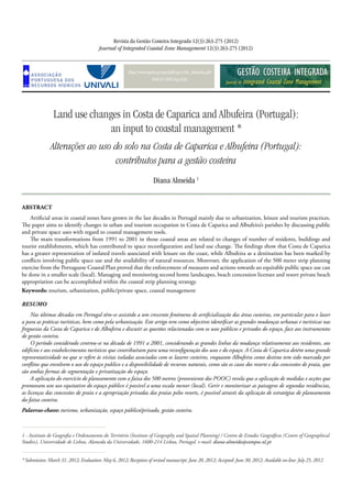 http://www.aprh.pt/rgci/pdf/rgci-326_Almeida.pdf
DOI:10.5894/rgci326
Land use changes in Costa de Caparica and Albufeira (Portugal):
an input to coastal management *
Alterações ao uso do solo na Costa de Caparica e Albufeira (Portugal):
contributos para a gestão costeira
Revista da Gestão Costeira Integrada 12(3):263-275 (2012)
Journal of Integrated Coastal Zone Management 12(3):263-275 (2012)
Diana Almeida 1
* Submission: March 31, 2012; Evaluation: May 6, 2012; Reception of revised manuscript: June 20, 2012; Accepted: June 30, 2012; Available on-line: July 25, 2012
1 - Instituto de Geografia e Ordenamento do Território (Institute of Geography and Spatial Planning) / Centro de Estudos Geográficos (Centre of Geographical
Studies), Universidade de Lisboa, Alameda da Universidade, 1600-214 Lisboa, Portugal. e-mail: diana-almeida@campus.ul.pt
Abstract
Artificial areas in coastal zones have grown in the last decades in Portugal mainly due to urbanization, leisure and tourism practices.
The paper aims to identify changes in urban and tourism occupation in Costa de Caparica and Albufeira’s parishes by discussing public
and private space uses with regard to coastal management tools.
The main transformations from 1991 to 2001 in those coastal areas are related to changes of number of residents, buildings and
tourist establishments, which has contributed to space reconfiguration and land use change. The findings show that Costa de Caparica
has a greater representation of isolated travels associated with leisure on the coast, while Albufeira as a destination has been marked by
conflicts involving public space use and the availability of natural resources. Morevoer, the application of the 500 meter strip planning
exercise from the Portuguese Coastal Plan proved that the enforcement of measures and actions towards an equitable public space use can
be done in a smaller scale (local). Managing and monitoring second home landscapes, beach concession licenses and resort private beach
appropriation can be accomplished within the coastal strip planning strategy.
Keywords: tourism, urbanization, public/private space, coastal management
Resumo
Nas últimas décadas em Portugal têm-se assistido a um crescente fenómeno de artificialização das áreas costeiras, em particular para o lazer
a para as práticas turísticas, bem como pela urbanização. Este artigo tem como objectivo identificar as grandes mudanças urbanas e turísticas nas
freguesias da Costa de Caparica e de Albufeira e discutir as questões relacionadas com os usos públicos e privados do espaço, face aos instrumentos
de gestão costeira.
O período considerado centrou-se na década de 1991 a 2001, considerando as grandes linhas da mudança relativamente aos residentes, aos
edifícios e aos estabelecimentos turísticos que contribuíram para uma reconfiguração dos usos e do espaço. A Costa de Caparica detém uma grande
representatividade no que se refere às visitas isoladas associadas com os lazeres costeiros, enquanto Albufeira como destino tem sido marcada por
conflitos que envolvem o uso do espaço publico e a disponibilidade de recursos naturais, como são os casos dos resorts e das concessões de praia, que
são ambas formas de segmentação e privatização do espaço.
A aplicação do exercício de planeamento com a faixa dos 500 metros (proveniente dos POOC) revela que a aplicação de medidas e acções que
promovam um uso equitativo do espaço público é possível a uma escala menor (local). Gerir e monitorizar as paisagens de segundas residências,
as licenças das concessões de praia e a apropriação privadas das praias pelos resorts, é possível através da aplicação de estratégias de planeamento
da faixa costeira.
Palavras-chave: turismo, urbanização, espaço público/privado, gestão costeira.
 
