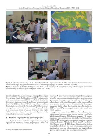 Vianna, Bonetti & Polette
Revista de Gestão Costeira Integrada / Journal of Integrated Coastal Zone Management 12(3):357-372 (2012)
- 366 -
dezembrode2010osrelatóriosemapasforampublicadospela
Secretaria de Estado do Planejamento (SPG6
).
Atualmente,
estão sendo feito ajustes no ZEEC em relação à distribuição
dos parques aquícolas. Segundo publicado no comunicado
de abril de 2011 do Gerco-SC, “Foram analisados os Planos
LocaisdeDesenvolvimentodaMaricultura(PLDM),resultando
numa primeira proposta de zoneamento dos Parques Aquícolas
a ser confirmada através de acordos posteriores entre órgãos
públicos e comunidades envolvidas, sendo ainda, estes acordos,
ratificados pelos executivos municipais”.
5.1. Evolução das propostas dos parques aquícolas
A Figura 7 ilustra a evolução das propostas dos parques
aquícolas em relação ao número de parques e à área a ser
ocupada. As alterações ocorreram em função de mudanças de
desenho, supressão, substituição, inserção e agrupamento de
parques. A primeira proposta elaborada em 2007 foi técnica
e baseada em critérios utilizados para avaliar o potencial da
zona costeira catarinense para implementação dos parques
aquícolas. Ela foi a base das discussões para elaboração dos
PLDMs, com 157 parques aquícolas ocupando uma área de
1.830 hectares.
A proposta resultante dos PLDMs, elaborada pelo setor
aquícola catarinense durante as reuniões técnicas e audiências
públicas e publicada em 2008, foi ampliada para 178 parques
aquícolas, que ocupariam uma área de 2.386,2 hectares. Em
2009 o MPA fez novas alterações e apresentou uma proposta
oficial ao Ibama, à Marinha do Brasil, à ANA e ao Gerco-
SC. Durante o ano de 2010 foram feitas reuniões técnicas
organizadas pelo Gerco-SC onde foram sugeridas alterações
significativas tanto no número quanto na área total dos
parques aquícolas, para que se adequassem ao ZEEC.
Figura 6. Aplicação da metodologia de SIG-PP no Gerco-SC: (A) Grupos de trabalho do ZEEC; (B) Propostas de zoneamento sendo
trabalhada em mapa; (C) Apresentação e discussão das propostas pelos grupos de trabalho. Fonte: SPG (2010b).
Figure 6. Application of SIG-PP methodology in Gerco-SC: (A) ZEEC work groups; (B) zoning proposals being crafted on maps; (C) presentation
and discussion of the proposals by the work groups. Source: SPG (2010b).
6 - http://www.spg.sc.gov.br/zoneamento.php
 