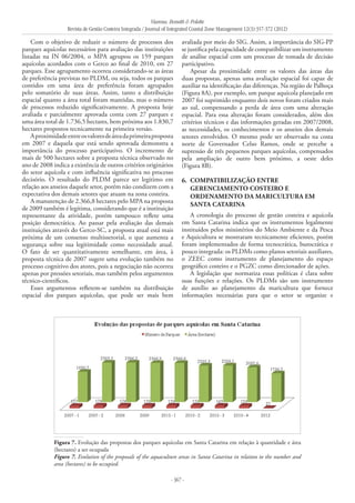 Vianna, Bonetti & Polette
Revista de Gestão Costeira Integrada / Journal of Integrated Coastal Zone Management 12(3):357-372 (2012)
- 367 -
Com o objetivo de reduzir o número de processos dos
parques aquícolas necessários para avaliação das instituições
listadas na IN 06/2004, o MPA agrupou os 159 parques
aquícolas acordados com o Gerco ao final de 2010, em 27
parques. Esse agrupamento ocorreu considerando-se as áreas
de preferência previstas no PLDM, ou seja, todos os parques
contidos em uma área de preferência foram agrupados
pelo somatório de suas áreas. Assim, tanto a distribuição
espacial quanto a área total foram mantidas, mas o número
de processos reduzido significativamente. A proposta hoje
avaliada e parcialmente aprovada conta com 27 parques e
uma área total de 1.736,5 hectares, bem próxima aos 1.830,7
hectares propostos tecnicamente na primeira versão.
Aproximidadeentreosvaloresdeáreadaprimeiraproposta
em 2007 e daquela que está sendo aprovada demonstra a
importância do processo participativo. O incremento de
mais de 500 hectares sobre a proposta técnica observado no
ano de 2008 indica a existência de outros critérios originários
do setor aquícola e com influência significativa no processo
decisório. O resultado do PLDM parece ser legitimo em
relação aos anseios daquele setor, porém não condizem com a
expectativa dos demais setores que atuam na zona costeira.
A manutenção de 2.366,8 hectares pelo MPA na proposta
de 2009 também é legítima, considerando que é a instituição
representante da atividade, porém tampouco reflete uma
posição democrática. Ao passar pela avaliação das demais
instituições através do Gerco-SC, a proposta atual está mais
próxima de um consenso multissetorial, o que aumenta a
segurança sobre sua legitimidade como necessidade atual.
O fato de ser quantitativamente semelhante, em área, à
proposta técnica de 2007 sugere uma evolução também no
processo cognitivo dos atores, pois a negociação não ocorreu
apenas por pressões setoriais, mas também pelos argumentos
técnico-científicos.
Esses argumentos refletem-se também na distribuição
espacial dos parques aquícolas, que pode ser mais bem
avaliada por meio do SIG. Assim, a importância do SIG-PP
se justifica pela capacidade de compatibilizar um instrumento
de análise espacial com um processo de tomada de decisão
participativo.
Apesar da proximidade entre os valores das áreas das
duas propostas, apenas uma avaliação espacial foi capaz de
auxiliar na identificação das diferenças. Na região de Palhoça
(Figura 8A), por exemplo, um parque aquícola planejado em
2007 foi suprimido enquanto dois novos foram criados mais
ao sul, compensando a perda de área com uma alteração
espacial. Para essa alteração foram considerados, além dos
critérios técnicos e das informações geradas em 2007/2008,
as necessidades, os conhecimentos e os anseios dos demais
setores envolvidos. O mesmo pode ser observado na costa
norte de Governador Celso Ramos, onde se percebe a
supressão de três pequenos parques aquícolas, compensados
pela ampliação de outro bem próximo, a oeste deles
(Figura 8B).
6. 	Compatibilização entre
gerenciamento costeiro e
ordenamento da maricultura em
Santa Catarina
A cronologia do processo de gestão costeira e aquícola
em Santa Catarina indica que os instrumentos legalmente
instituídos pelos ministérios do Meio Ambiente e da Pesca
e Aquicultura se mostraram tecnicamente eficientes, porém
foram implementados de forma tecnocrática, burocrática e
pouco integrada: os PLDMs como planos setoriais auxiliares,
o ZEEC como instrumento de planejamento do espaço
geográfico costeiro e o PGZC como direcionador de ações.
A legislação que normatiza essas políticas é clara sobre
suas funções e relações. Os PLDMs são um instrumento
de auxílio ao planejamento da maricultura que fornece
informações necessárias para que o setor se organize e
Figura 7. Evolução das propostas dos parques aquícolas em Santa Catarina em relação à quantidade e área
(hectares) a ser ocupada
Figure 7. Evolution of the proposals of the aquaculture areas in Santa Catarina in relation to the number and
area (hectares) to be occupied.
 