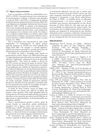 Vianna, Bonetti & Polette
Revista de Gestão Costeira Integrada / Journal of Integrated Coastal Zone Management 12(3):357-372 (2012)
- 370 -
7.1. 	Alguns avanços necessários
Uma vez instituídos os PLDMs em conformidade com o
ZEEC e o PGZC, é necessário avançar com os instrumentos
de monitoramento e avaliação. A próxima etapa abrangerá
a revisão do ZEEC e do PGZC e a implantação do Sistema
de Monitoramento Ambiental da Zona Costeira (SMA-ZC)
e dos Relatórios de Qualidade Ambiental da Zona Costeira
(RQA-ZC) (SPG, 2010d). A avaliação se faz fundamental,
umavezqueoEstadoaindanãopossuiestruturaparaconduzir
o processo participativo de forma eficaz, o que compromete
a sua integração com os demais atores sociais. Em relação a
isso o programa estadual alinha-se ao federal, ambos ainda
carentes quanto à avaliação, necessitando estabelecer metas e
cenários prováveis e definir indicadores de avanço e sucesso
(Asmus et al., 2004).
Para a maricultura esses instrumentos já estão sendo
implantados. O monitoramento de alguns parques
aquícolas propostos no PLDM vem sendo realizado pela
Epagri desde 2007. Um exemplo é o controle higiênico-
sanitário de moluscos que pode ser acessado pelo Centro de
Desenvolvimento em Aquicultura e Pesca (Cedap7
).
No âmbito da ciência e tecnologia como suporte ao
gerenciamento costeiro, Asmus et al. (2004) destacaram que
“osórgãosdegestãoprecisamdesenvolverumaculturaetecnologia
referentes à implantação e utilização de sistemas de informações
georreferenciados”. Uma forma de ampliar o alcance do
SIG-PP é investir em sistemas de mapas via internet. Nesse
sentido, Vianna & Novaes (2011) apresentaram um método
de geocodificação das unidades de mapeamento aquícola e
um modelo de dados para um sistema de gestão de parques e
áreas aquícolas com base na geocodificação política adotada
no Brasil pelo Instituto Brasileiro de Geografia e Estatística
(IBGE). Esse sistema foi testado por um serviço de mapas via
internet(Figura9)e,segundoosautores,estáaptopararealizar
consultas e estatísticas espaciais sobre dados de maricultura
por estado, município, unidade de mapeamento aquícola,
processo de solicitação de áreas aquícolas e maricultor, além
de estar preparado para atender às necessidades de dados e
informações para um sistema de rastreabilidade.
O estado de Santa Catarina, através da Epagri, vem
desenvolvendo esse sistema para utilizá-lo na gestão dos
parques e áreas aquícolas. Estão sendo agregados dados de
monitoramento e ferramentas de análise para que seja possível
identificar as áreas aquícolas que sofrem ação de florações de
algas tóxicas ou esgoto doméstico, em desconformidade com
a legislação sanitária.
Tanto o monitoramento quando o sistema, apesar de
estarem focados na maricultura, podem perfeitamente
contribuir com o Sigerco, assim como ocorreu com os
PLDMs para o ZEEC. Entretanto, para que isso possa se
concretizar é fundamental a existência de uma efetiva vontade
política e o desenvolvimento de estratégias administrativas
que promovam uma maior integração interinstitucional.
Os instrumentos das políticas públicas de gestão
costeira e aquícola no Brasil aqui apresentados mostraram-
se tecnicamente aplicáveis, mas para que se tornem mais
eficientes no processo de gestão costeira é preciso que haja
maior integração institucional, um processo participativo
abrangente e transparente e mais eficácia administrativa
do Estado. O ZEEC e os PLDMs devem ser elaborados
concomitantemente e de forma integrada, e os atores
envolvidos nesse processo, governamentais ou não, devem
participar de forma efetiva de cada etapa para que não
ocorra retrabalho no ordenamento do espaço costeiro. Tais
instrumentos,umavezimplementados,devemserdinâmicos,
apoiados por programas de monitoramento que abordem
indicadores sociais, econômicos, ambientais e de governança
que favoreçam o acompanhamento das frequentes mudanças
de uso e ocupação do solo e do mar na zona costeira.
BIBLIOGRAFIA
Albuquerque, M.C.P.; Ferreira, J.F. (2006) - Eficiência
comparada do cultivo da vieira Nodipecten nodosus
(Linnaeus, 1785) em diferentes densidades e
profundidades. Biotemas (ISSN: 2175-7925),
19(2):27-35, Florianópolis, SC, Brasil. Disponível em
http://periodicos.ufsc.br/index.php/biotemas/article/
view/21213/19179
Asmus, M.; Kitzmann, D.; Laydner, C.; Tagliani, C. R.
A. (2004) - Gestão Costeira no Brasil: Instrumentos,
Fragilidades e Potencialidades. Gestão Costeira Integrada
(ISSN: 1677-4841) 5:52-57, Itajaí, SC, Brasil.
texto disponível em http://www.praia.log.furg.br/
Publicacoes/2006/2006a.pdf
CIRM (1997) - Resolução nº 005, de 03 de dezembro de
1997. Aprova o Plano Nacional de Gerenciamento Costeiro
II – PNGC II. 9p., Comissão Interministerial para os
Recursos do Mar, Ministério do Meio Ambiente, Brasília,
DF, Brasil. Disponível em http://www.mma.gov.br/
estruturas/orla/_arquivos/pngc2.pdf.
Costa, S.W. da; Grumann, A.; Oliveira Neto, F.M. de;
Rockzanski, M. (1998) - Cadeias produtivas do Estado
de Santa Catarina: Aquicultura e pesca. Boletim técnico
(ISSN 0100-7416), nº97, 62p., Epagri - Empresa
de Pesquisa Agropecuária e Extensão Rural de Santa
Catarina, Florianópolis, SC, Brasil. http://cedap.epagri.
sc.gov.br/index.php?option=com_docman&task=doc_
download&gid=382&itemid=173
Curtius, A.; Seibert, E. I.; Fiedler, H.; Ferreira, J. F.; Vieira,
P. F.. (2003) - Avaliando a contaminação por elementos
traço em atividades de maricultura. Resultados parciais
de estudos de caso realizados na Ilha de Santa Catarina,
Brasil. Química Nova. 26(1):44-52. Disponível em
http://www.scielo.br/pdf/qn/v26n1/14300.pdf
Epagri (2010) – Síntese informativa da Maricultura 2010. 9p.,
Epagri - Empresa de Pesquisa Agropecuária e Extensão
Rural de Santa Catarina, Cedap - Centro de Aquicultura
e Pesca, Florianópolis, SC, Brasil. Disponível em
http://cedap.epagri.sc.gov.br/index.php?option=com_
docman&task=doc_download&gid=357&Itemid=173
Fatma - Fundação do Meio Ambiente (2012) - Histórico da
balneabilidade. Fatma - Fundação de Meio Ambiente de
Santa Catarina, Florianópolis, SC, Brasil. http://www.
fatma.sc.gov.br/laboratorio/dlg_balneabilidade2.php.
Ferreira, J.F.; Besen, K.; Wormsbecher, A.G.; Santos, R.F.,
(2006) - Physical-chemical parameters of seawater7 - http://cedap.epagri.sc.gov.br
 