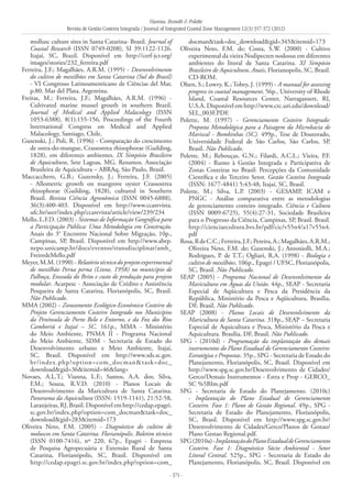 Vianna, Bonetti & Polette
Revista de Gestão Costeira Integrada / Journal of Integrated Coastal Zone Management 12(3):357-372 (2012)
- 371 -
mollusc culture sites in Santa Catarina- Brazil. Journal of
Coastal Research (ISSN 0749-0208), SI 39:1122-1126.
Itajaí, SC, Brazil. Disponível em http://cerf-jcr.org/
images/stories/232_ferreira.pdf
Ferreira, J.F.; Magalhães, A.R.M. (1995) - Desenvolvimento
do cultivo de mexilhões em Santa Catarina (Sul do Brasil)
- VI Congresso Latinoamenticano de Ciências del Mar,
p.80, Mar del Plata. Argentina.
Freitas, M.; Ferreira, J.F.; Magalhães, A.R.M. (1996) -
Cultivated marine mussel grouth in southern Brazil.
Journal of Medical and Applied Malacology (ISSN
1053-6388), 8(1):155-156, Proceedings of the Fourth
lnternational Congress on Medical and Applied
Malacology, Santiago, Chile.
Guzenski, J.; Poli, R. (1996) - Comparação do crescimento
de ostra-do-mangue, Crassostrea rhizophorae (Guilding,
1828), em diferentes ambientes. IX Simpósio Brasileiro
de Aquicultura, Sete Lagoas, MG. Resumos. Associação
Brasileira de Aquicultura – ABRAq, São Paulo, Brasil.
Maccacchero, G.B.; Guzensky, J.; Ferreira, J.F. (2005)
- Allometric growth on mangrove oyster Crassostrea
rhizophorae (Guilding, 1828), cultured in Southern
Brazil. Revista Ciência Agronômica (ISSN 0045-6888),
36(3):400-403. Disponível em http://www.ccarevista.
ufc.br/seer/index.php/ccarevista/article/view/239/234
Mello, L.F.D. (2003) - Sistemas de Informação Geográfica para
a Participação Pública: Uma Metodologia em Construção.
Anais do 3° Encontro Nacional Sobre Migração, 10p.,
Campinas, SP, Brasil. Disponível em http://www.abep.
nepo.unicamp.br/docs/eventos/transdisciplinar/amb_
FreiredeMello.pdf
Meyer, M.M. (1990) - Relatório técnico do projeto experimental
de mexilhão Perna perna (Linne, 1958) no município de
Palhoça, Enseada do Brito e custo de produção para projeto
modular. Acarpesc - Associação de Crédito e Assistência
Pesqueira de Santa Catarina, Florianópolis, SC, Brasil.
Não Publicado.
MMA (2002) - Zoneamento Ecológico-Econômico Costeiro do
Projeto Gerenciamento Costeiro Integrado nos Municípios
da Península de Porto Belo e Entorno, e da Foz dos Rios
Camboriú e Itajaí – SC. 161p., MMA - Ministério
do Meio Ambiente, PNMA II - Programa Nacional
do Meio Ambiente, SDM - Secretaria de Estado do
Desenvolvimento urbano e Meio Ambiente, Itajaí,
SC, Brasil. Disponível em http://www.sds.sc.gov.
br/index.php?option=com_docman&task=doc_
download&gid=36&itemid=46&lang=
Novaes, A.L.T.; Vianna, L.F.; Santos, A.A. dos; Silva,
F.M.; Souza, R.V.D. (2010) - Planos Locais de
Desenvolvimento da Maricultura de Santa Catarina.
Panorama da Aquicultura (ISSN: 1519-1141), 21:52-58,
Laranjeiras,RJ,Brasil.Disponívelemhttp://cedap.epagri.
sc.gov.br/index.php?option=com_docman&task=doc_
download&gid=283&itemid=173
Oliveira Neto, F.M. (2005) - Diagnóstico do cultivo de
moluscos em Santa Catarina. Florianópolis. Boletim técnico
(ISSN 0100-7416), nº 220, 67p., Epagri - Empresa
de Pesquisa Agropecuária e Extensão Rural de Santa
Catarina, Florianópolis, SC, Brasil. Disponível em
http://cedap.epagri.sc.gov.br/index.php?option=com_
docman&task=doc_download&gid=345&itemid=173
Oliveira Neto, F.M. de; Costa, S.W. (2000) - Cultivo
experimental da vieira Nodipecten nodosus em diferentes
ambientes do litoral de Santa Catarina. XI Simpósio
Brasileiro de Aquicultura, Anais, Florianopolis, SC, Brasil.
CD-ROM.
Olsen, S.; Lowry, K.; Tobey, J. (1999) - A manual for assessing
progress in coastal management. 56p., University of Rhode
Island, Coastal Resources Center, Narragansett, RI,
U.S.A. Disponível em http://www.crc.uri.edu/download/
SEL_003F.PDF.
Polette, M. (1997) - Gerenciamento Costeiro Integrado:
Proposta Metodológica para a Paisagem da Microbacia de
Mariscal - Bombinhas (SC). 499p., Tese de Doutorado,
Universidade Federal de São Carlos, São Carlos, SP,
Brasil. Não Publicado.
Polette, M.; Rebouças, G.N.; Filardi, A.C.L.; Vieira, P.F.
(2004) - Rumo à Gestão Integrada e Participativa de
Zonas Costeiras no Brasil: Percepções da Comunidade
Científica e do Terceiro Setor. Gestão Costeira Integrada
(ISSN: 1677-4841) 5:43-48, Itajaí, SC, Brasil.
Polette, M.; Silva, L.P. (2003) - GESAMP, ICAM e
PNGC - Análise comparativa entre as metodologias
de gerenciamento costeiro integrado. Ciência e Cultura
(ISSN 0009-6725), 55(4):27-31, Sociedade Brasileira
para o Progresso da Ciência, Campinas, SP, Brasil. Brasil.
http://cienciaecultura.bvs.br/pdf/cic/v55n4/a17v55n4.
pdf
Rosa,RdeC.C.;Ferreira,J.F.;Pereira,A.;Magalhães,A.R.M.;
Oliveira Neto, F.M. de; Guzenski, J.; Antoniolli, M.A.;
Rodrigues, P. de T.T.; Ogliari, R.A. (1998) - Biologia e
cultivo de mexilhões. 106p., Epagri / UFSC, Florianópolis,
SC, Brasil. Não Publicado.
SEAP (2005) - Programa Nacional de Desenvolvimento da
Maricultura em Águas da União. 44p., SEAP - Secretaria
Especial de Aqüicultura e Pesca da Presidência da
República, Ministério da Pesca e Aqüicultura, Brasília,
DF, Brasil. Não Publicado.
SEAP (2008) - Planos Locais de Desenvolvimento da
Maricultura de Santa Catarina. 318p., SEAP – Secretaria
Especial de Aquicultura e Pesca, Ministério da Pesca e
Aquicultura. Brasília, DF, Brasil. Não Publicado.
SPG - (2010d) - Programação da implantação dos demais
instrumentos do Plano Estadual de Gerenciamento Costeiro:
Estratégias e Propostas. 35p., SPG - Secretaria de Estado do
Planejamento, Florianópolis, SC, Brasil. Disponível em
http://www.spg.sc.gov.br/Desenvolvimento de Cidades/
Gerco/Demais Instrumentos - Estra e Prop - GERCO_
SC %5BIm.pdf
SPG - Secretaria de Estado do Planejamento. (2010c)
- Implantação do Plano Estadual de Gerenciamento
Costeiro. Fase 1: Plano de Gestão Regional. 49p., SPG -
Secretaria de Estado do Planejamento, Florianópolis,
SC, Brasil. Disponível em http://www.spg.sc.gov.br/
Desenvolvimento de Cidades/Gerco/Planos de Gestao/
Plano Gestao Regional.pdf.
SPG(2010a)-ImplantaçãodoPlanoEstadualdeGerenciamento
Costeiro. Fase 1: Diagnóstico Sócio Ambiental - Setor
Litoral Central. 525p., SPG - Secretaria de Estado do
Planejamento, Florianópolis, SC, Brasil. Disponível em
 