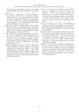 Vianna, Bonetti & Polette
Revista de Gestão Costeira Integrada / Journal of Integrated Coastal Zone Management 12(3):357-372 (2012)
- 372 -
http://www.spg.sc.gov.br/Desenvolvimento de Cidades/
Gerco/Diagnostico Socio Ambiental/Gerco_Setor 3_site.
pdf
SPG (2010b) - Implantação do Plano Estadual de
Gerenciamento Costeiro. Fase 1: Zoneamento Ecológico-
Econômico Costeiro - Setor Litoral Central. 192p., SPG
- Secretaria de Estado do Planejamento, Florianópolis,
SC, Brasil. Disponível em http://www.spg.sc.gov.br/
Desenvolvimento de Cidades/Gerco/Zoneamento/
Relatorios/Relatorio_ZEEC_S2_I.pdf
Suplicy, F.M. (2003) - Modelling growth and population
dynamics of the brown mussel Perna perna (L.) in suspended
culture in Santa Catarina, Brazil. World Aquaculture
2003, Salvador / World Aquaculture 2003, Baton Rouge,
World Aquaculture Society. 2:767-767.
Suplicy, F.M.; Schmitt, J.F.; Moltschaniwskyj, N.A.; Ferreira,
J.F. (2003) - Modelling of filter-feeding behavior in
the brown mussel Perna perna (L.) exposed to natural
variations of seston availability in Santa Catarina,
Brazil. Journal of Shellfish Research (ISSN: 0730-8000),
22(1):125-134, National Shellfisheries Association,
Oxford, MD, U.S.A.
Tapia, M.; Brasington, A.; Lith, L.V. (2007) - Participation
Guide: Involving Those Directly Affected in Health and
Development Communication Programs. 40p., Health
Communication Partnership based at the Johns
Hopkins Bloomberg School of Public Health/Center
for Communication Programs, Baltimore, MD, U.S.A.
Disponível em http://www.jhuccp.org/hcp/pubs/tools/
participationguide.pdf
Vianna, L.F.; Francisco, C.N.; Figeiredo C.; Simão, D.S.;
Bannwart, J.; Wasserman, J.; Scott, P.C.; Novaes, R.;
Hamilton, S. (2007) - Geotecnologias aplicadas para
ordenamento da maricultura no Brasil: Uma avaliação
dos Planos Locais de Desenvolvimento da Maricultura
– PLDM. XII COLACMAR - XII Congresso Latino-
Americano de Ciências do Mar, p.548, Florianópolis, SC,
Brasil.
Vianna, L.F.; Novaes, A.L.T. (2011) - Geocodificação de
unidades de mapeamento aquícola para um sistema de
controle de produção e rastreabilidade em Santa Catarina,
Brasil. Geografia (ISSN 0100-7912), 36:163-178, Rio
Claro, SP, Brasil.
Weiner, D.; Harris, T.M.; Craig, W.J. (2002) - Community
Participation and Geographical Information Systems. In:
Craig, Harris & Weiner (eds.) - Community Participation
and Geographic Information Systems, p.1-18, Taylor
and Francis, London, U.K.. ISBN: 9780415237529.
Disponível em: http://www.spatial.maine.edu/~onsrud/
Spoleto/WeinerEtAl.pdf
Zamboni, A.; Nicolodi, J.L. (org.) (2008) - Macrodiagnóstico
da Zona Costeira e Marinha do Brasil. 242p., Ministério
do Meio Ambiente (MMA), Secretaria de Mudanças
Climáticas e Qualidade Ambiental, Brasília, DF, Brasil.
ISBN 978-8577381128. Disponível em http://www.
laget.igeo.ufrj.br/index.php?option=com_content&task
=view&id=62&Itemid=2
 