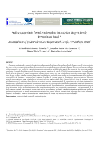 http://www.aprh.pt/rgci/pdf/rgci-329_Araujo.pdf
DOI:10.5894/rgci329
Análise do comércio formal e informal na Praia de Boa Viagem, Recife,
Pernambuco, Brasil *
Analytical view of goods trade on Boa Viagem Beach, Recife, Pernambuco, Brazil
Revista da Gestão Costeira Integrada 12(3):373-388 (2012)
Journal of Integrated Coastal Zone Management 12(3):373-388 (2012)
Maria Christina Barbosa de Araújo @, 1
, Jacqueline Santos Silva-Cavalcanti 2, 3
,
Mônica Márcia Vicente-Leal 3
, Monica Ferreira da Costa 3
* Submission: April 12, 2012; Evaluation: May 6, 2012; Reception of revised manuscript: July 7, 2012; Accepted: July 18, 2012; Available on-line: July 27, 2012
@ - Corresponding author: mcbaraujo@yahoo.com.br
1 - Laboratório de Oceanografia Costeira (LOC). Departamento de Oceanografia e Limnologia da UFRN. Praia de Mãe Luiza, S/N. Via Costeira. Natal/RN.
Brasil. CEP 59014-100
2 - Unidade Acadêmica de Serra Talhada (UAST) da UFRPE. Serra Talhada/PE. Brasil. CEP 56900-000 / LEGECE, Departamento de Oceanografia da
UFPE. Av. Arquitetura s/n, Cidade Universitária. Recife/PE. Brasil. CEP 50740-550
3 - LEGECE, Departamento de Oceanografia da UFPE. Av. Arquitetura s/n, Cidade Universitária. Recife/PE. Brasil. CEP 50740-550
RESUMO
O presente estudo aborda o comércio formal e informal na praia de BoaViagem (Pernambuco, Brasil). Descreve o perfil socioeconômico
dosatoressociaisenvolvidos(diversasclassesdecomerciante),apercepçãodessesatoressobreaatividadequedesenvolvem(suasnecessidades,
críticas e sugestões para melhoria), e aponta impactos decorrentes dessa atividade sobre a praia dos pontos de vista ambiental, social e
econômico. A praia de Boa Viagem atende diretamente a uma população de mais de 1.700.000 moradores da região Metropolitana do
Recife, além de visitantes. A praia é intensamente utilizada durante todo o ano, mas principalmente no verão, comportando diferentes
tipos de usos (ex. lazer, trabalho, turismo). Essa praia é mundialmente conhecida como um dos cartões postais do estado de Pernambuco,
e traz milhões de Reais para a economia local e regional. Seus 8km de extensão podem ser divididos em quatro trechos com diferentes
graus de conservação da praia, principalmente no que se refere a sua integridade física (geomorfológica), tipos de ocupação, usos e
atividade comercial. A análise dos dados destacou os seguintes aspectos: grande quantidade de comerciantes das três classes (quiosqueiros,
barraqueiros e ambulantes); trechos mais intensamente explorados no centro da praia coincidindo com a maior frequência dos usuários;
padrões de distribuição dos comerciantes no tempo e no espaço; grande diversidade de itens comercializados nas categorias alimentação e
itens de consumo rápido; perfil socioeconômico dos comerciantes compatível com o retorno de cada segmento e com a necessidade de se
dedicar a uma atividade mais ou menos segura; renda variável (sazonal e entre as classes); grandes impactos dessa atividade nas condições
ambientais da praia tanto na faixa de areia quanto no calçadão (lixo, esgoto, poluição sonora e visual, sobrecarga dos serviços urbanos de
limpeza e fiscalização) e impactos sociais sobre um grande número de pessoas (ex. subemprego, marginalidade).
Palavras-chave: praias, atividade comercial, usuários de praias.
 