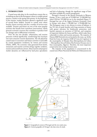 Almeida
Revista de Gestão Costeira Integrada / Journal of Integrated Coastal Zone Management 12(3):263-275 (2012)
- 264 -
1. 	Introduction
Coastal areas take place in the waterfronts context due to
itsbathingusethatinthePortuguesecultureisawidelyspread
practice, mainly in the spring and summer. In the beginning
of the nineties, market dynamics allowed a significant wave
of second home holders, located in coastal areas where
beaches, leisure activities and also a number of services were
available. Tourism and leisure are two of the most popular
activities that benefit from waterfront interventions, which
generate economic revenues that contribute to produce land
use changes and to differentiate territories.
Over the last two decades, urbanization and tourism
processes evolved significantly, transforming host locations
into more attractive tourism destinations. The role played by
coastal zones in recreation and leisure activities is noticeable
by coastal population (residents), by visitors and tourists
(Nobre, 2009). The economic value generated from hotels,
restaurants and tourism activities brings together residents,
touristsandsecondhomeowners.Thesetourismandproperty
market dynamics are influenced by land price speculation
and lack of planning, though the significant range of laws
and plans available for coastal management.
Portugal is located in the Iberian Peninsula in Western
Europe. It has a total area of 92.000 km2
(9.200.000 ha),
where 950 km2
(95.000 ha) are in the mainland (Figure 1).
Portugal has one of the largest Exclusive Economic Zone
in Europe with about 1.700.000 km2
(170.000.000 ha).
The Portuguese coast is very diverse in terms of habitats: it
has 591 km of sandy beaches with long extension of dunes
with greater relevance for biodiversity protection; rock
beaches represent an extension of 348 km, and comprises
of important habitats for fauna and flora, which make them
vulnerable to urban and touristic pressures. The majority of
Natura 2000 Network sites are located in the coast, e.g. Arriba
Fóssil da Costa de Caparica (Cliff of Costa de Caparica) in
the municipality of Almada (Área Metropolitana de Lisboa
- Metropolitan Area of Lisbon; Ria Formosa (Estuary area in
Faro municipality, Algarve). Therefore, the most important
conservation sites overlap tourism areas.
The majority of the population is concentrated in the
coastal zone (Plano Nacional da Política de Ordenamento do
Figure 1. Geographical context of Portugal and the two study areas.
Figura 1. Contexto geográfico de Portugal e das duas áreas de estudo.
 