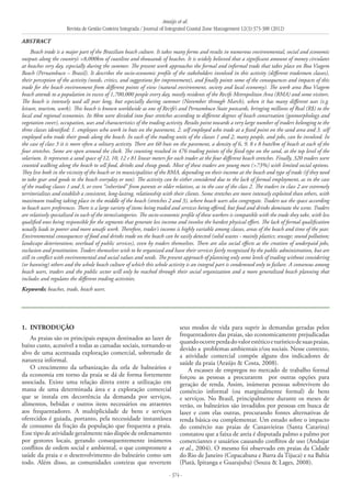 Araújo et al.
Revista de Gestão Costeira Integrada / Journal of Integrated Coastal Zone Management 12(3):373-388 (2012)
- 374 -
1. 	INTRODUÇÃO
As praias são os principais espaços destinados ao lazer de
baixo custo, acessível a todas as camadas sociais, tornando-se
alvo de uma acentuada exploração comercial, sobretudo de
natureza informal.
O crescimento da urbanização da orla de balneários e
da economia em torno da praia se dá de forma fortemente
associada. Existe uma relação direta entre a utilização em
massa de uma determinada área e a exploração comercial
que se instala em decorrência da demanda por serviços,
alimentos, bebidas e outros itens necessários ou atraentes
aos frequentadores. A multiplicidade de bens e serviços
oferecidos é guiada, portanto, pela necessidade instantânea
de consumo da fração da população que frequenta a praia.
Esse tipo de atividade geralmente não dispõe de ordenamento
por gestores locais, gerando consequentemente inúmeros
conflitos de ordem social e ambiental, o que compromete a
saúde da praia e o desenvolvimento do balneário como um
todo. Além disso, as comunidades costeiras que revertem
seus modos de vida para suprir às demandas geradas pelos
frequentadores das praias, são economicamente prejudicadas
quandoocorreperdadovalorestéticoeturísticodesuaspraias,
devido a problemas ambientais e/ou sociais. Nesse contexto,
a atividade comercial compõe alguns dos indicadores de
saúde da praia (Araújo & Costa, 2008).
A escassez de empregos no mercado de trabalho formal
forçou as pessoas a procurarem por outras opções para
geração de renda. Assim, inúmeras pessoas sobrevivem do
comércio informal (ou marginalmente formal) de bens
e serviços. No Brasil, principalmente durante os meses de
verão, os balneários são invadidos por pessoas em busca de
lazer e com elas outras, procurando fontes alternativas de
renda básica ou complementar. Um estudo sobre o impacto
do comércio nas praias de Canasvieiras (Santa Catarina)
constatou que a faixa de areia é disputada palmo a palmo por
comerciantes e usuários causando conflitos de uso (Andujar
et al., 2004). O mesmo foi observado em praias da Cidade
do Rio de Janeiro (Copacabana e Barra da Tijuca) e na Bahia
(Piatã, Ipitanga e Guarajuba) (Souza & Lages, 2008).
ABSTRACT
Beach trade is a major part of the Brazilian beach culture. It takes many forms and results in numerous environmental, social and economic
outputs along the country’s >8,000km of coastline and thousands of beaches. It is widely believed that a significant amount of money circulates
at beaches very day, especially during the summer. The present work approaches the formal and informal trade that takes place on Boa Viagem
Beach (Pernambuco – Brazil). It describes the socio-economic profile of the stakeholders involved in this activity (different tradesmen classes),
their perception of the activity (needs, critics, and suggestions for improvement), and finally points some of the consequences and impacts of this
trade for the beach environment from different points of view (natural environment, society and local economy). The work area Boa Viagem
beach attends to a population in excess of 1,700,000 people every day, mostly residents of the Recife Metropolitan Area (RMA) and some visitors.
The beach is intensely used all year long, but especially during summer (November through March), when it has many different uses (e.g.
leisure, tourism, work). This beach is known worldwide as one of Recife’s and Pernambuco State postcards, bringing millions of Real (R$) to the
local and regional economies. Its 8km were divided into four stretches according to different degrees of beach conservation (geomorphology and
vegetation cover), occupation, uses and characteristics of the trading activity. Results point towards a very large number of traders belonging to the
three classes identified: 1. employees who work in huts on the pavement, 2. self employed who trade at a fixed point on the sand area and 3. self
employed who trade their goods along the beach. In each of the trading units of the classes 1 and 2, many people, and jobs, can be involved. In
the case of class 3 it is more often a solitary activity. There are 60 huts on the pavement, a density of 6, 9, 8 e 8 huts/km of beach at each of the
four stretches. Some are open around the clock. The counting resulted in 476 trading points of the fixed type on the sand, at the top level of the
solarium. It represents a sand space of 12, 10, 12 e 81 linear meters for each trader at the four different beach stretches. Finally, 320 traders were
counted walking along the beach to sell food, drinks and cheap goods. Most of these traders are young men (>73%) with limited social options.
They live both in the vicinity of the beach or in municipalities of the RMA, depending on their income at the beach and type of trade (if they need
to take gear and goods to the beach everyday or not). The activity can be either considered due to the lack of formal employment, as in the case
of the trading classes 1 and 3, or even “inherited” from parents or older relatives, as in the case of the class 2. The traders in class 2 are extremely
territorializes and establish a consistent, long-lasting, relationship with their clients. Some stretches are more intensely exploited than others, with
maximum trading taking place in the middle of the beach (stretches 2 and 3), where beach users also congregate. Traders use the space according
to beach users preferences. There is a large variety of items being traded and services being offered, but food and drinks dominate the scene. Traders
are relatively specialized in each of the items/categories. The socio-economic profile of these workers is compatible with the trade they take, with less
qualified ones being responsible for the segments that generate less income and involve the hardest physical effort. The lack of formal qualification
usually leads to poorer and more unsafe work. Therefore, trader’s income is highly variable among classes, areas of the beach and time of the year.
Environmental consequences of food and drinks trade on the beach can be easily detected (solid wastes - mainly plastics; sewage; sound pollution;
landscape deterioration; overload of public services), even by traders themselves. There are also social effects as the creation of underpaid jobs,
exclusion and prostitution. Traders themselves wish to be organized and have their services fairly recognized by the public administration, but are
still in conflict with environmental and social values and needs. The present approach of planning only some levels of trading without considering
(or banning) others and the whole beach culture of which this whole activity is an integral part is condemned only to failure. A consensus among
beach users, traders and the public sector will only be reached through their social organization and a more generalized beach planning that
includes and regulates the different trading activities.
Keywords: beaches, trade, beach users.
 