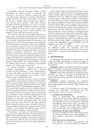 Araújo et al.
Revista de Gestão Costeira Integrada / Journal of Integrated Coastal Zone Management 12(3):373-388 (2012)
- 375 -
A atividade comercial em praias urbanas é muito
diversificada. O comércio formal é constituído por
restaurantes e bares que se instalam as margens das praias
e, em alguns casos, quiosques de alvenaria construídos no
calçadão, próximo à areia. Esses comerciantes se encontram
fora da areia e atingem, além dos usuários que chegam e
saem da praia, outros públicos. Sendo assim, assumem
um perfil comercial que geralmente se insere no comércio
formal e mais organizado. Exploram, sobretudo, a paisagem
e as amenidades do clima como recursos costeiros. Esse
setor depende muito, por isso, de uma boa qualidade dessa
paisagem e da boa saúde da praia como um todo.
Já o comércio informal se instala preferencialmente na
faixa de areia, o mais próximo possível dos usuários da praia,
sendorealizadoprincipalmenteporbarraqueiroseambulantes
que não contam com qualquer plano de ordenamento e/ou
gestão. Por isso, as barracas são estruturas não permanentes,
construídas de diversos materiais e contam com mobilidade,
pois são retiradas ao final do dia de uso. Essas instalações
provisórias ficam localizadas na areia em um local fixo e pré-
estabelecido de acordo com regras sociais locais e de natureza
altamente territorialista. Geralmente, esses barraqueiros
têm licença das Prefeituras Municipais para operar na praia.
Existemassociadasaessaslicençasalgumasregrasdesegurança
e higiene, além de possíveis organizações sociais. No entanto,
essas iniciativas de organização social não garantem cobertura
de todos. Os barraqueiros não só vendem bebidas e comida,
eles também alugam barracas e cadeiras por uma pequena
taxa fixa caso o usuário não consuma nada.
O comércio ambulante é composto geralmente por
vendedores independentes e solitários que se deslocam
ao longo da praia, geralmente na areia, transportando os
itens nas mãos, bolsas, travessões ou em carroças. São eles
que detêm a maior variedade de itens e serviços à venda, e
também a maior vulnerabilidade social.
A circulação monetária nas praias é imensa e mantém
muitas famílias e comunidades ao longo do litoral brasileiro.
Estima-se que a circulação diária de dinheiro em uma praia
urbana como Copacabana (Rio de Janeiro, RJ), Boa Viagem
(Recife, PE) ou Praia Central (Balneário Camboriú, SC), no
verão, seja da ordem de algumas centenas de milhares de Reais
por dia. A economia da praia na cidade do Rio de Janeiro,
por exemplo, formada por pequenos negócios promovidos
entre o calçadão e o mar, movimenta aproximadamente R$
80 milhões por mês (Souza & Lages, 2008). Somente os
ambulantes na areia giram cerca de R$ 10 milhões a cada
fim de semana e têm uma renda média de R$ 1 mil. Ainda
deve-se notar que outras formas de circulação monetária
formal e informal existem na praia, sobretudo na forma de
concessões públicas de quiosques e compra/venda de “pontos
de barraca”. Essa circulação de dinheiro (muitas vezes em
espécie) na praia é frequente, e de grande monta.
Teoricamente, a atividade comercial informal gera mais
impactossociaiseambientaisdoqueaformal,principalmente
devido ao descumprimento de normas de funcionamento e à
falta de controle da quantidade de comerciantes explorando
uma mesma área. Além do mais, esse tipo de atividade se
concentra basicamente na faixa de areia, potencializando os
efeitos danosos.
A praia da Boa Viagem, em Recife (Pernambuco), possui
8 km de extensão e compreende a faixa litorânea que margeia
o bairro da Boa Viagem com mais de 130.000 habitantes,
136 hab./ha (Costa et al., 2008). Essa praia é mundialmente
conhecida como cartão postal do estado de Pernambuco,
trazendo milhões de reais para a economia local. Compõe
um conjunto paisagístico único devido à existência de linhas
de arenito que protegem a costa e agregam valor turístico e
recreativo ao local. A praia é intensamente utilizada durante
todooano,principalmentenoverão,comportandodiferentes
tipos de usos, entre eles o banho de sol, o banho de mar, a
prática de esportes e a pesca. Atualmente, a paisagem da praia
e do bairro apresenta um grande número de edifícios altos,
hotéis, centros comerciais e empresariais (Costa et al., 2008).
Os 8 km de praia podem ser divididos em quatro trechos
(Figura 1), determinados de acordo com os diferentes graus
de conservação da praia (Tabela 1), principalmente no que
se refere a sua integridade física (geomorfológica), tipos de
ocupação e usos (Silva et al., 2008).
O estudo teve por objetivos estimar quantidade
de vendedores, trechos mais explorados, itens mais
comercializados, perfil sócio-econômico dos comerciantes,
renda obtida, e os impactos dessa atividade nas condições
da área.
2. 	METODOLOGIA
O trabalho de coleta de dados se deu nos meses de alta
estação em 2008, especialmente nos finais de semana. O
comércio (do calçadão e da faixa de areia) foi dividido em
três categorias:
Quiosques:unidadesconstruídasemalvenaria,localizadas
apenas no calçadão, em intervalos de distância irregulares.
Todos possuem licença da Prefeitura para funcionamento.
Barracas: construídas geralmente de madeira ou ferro,
localizadas na areia em um local pré-estabelecido; são
colocadas pela manhã e recolhidas ao final da tarde. A
maioria dos barraqueiros possui licença da Prefeitura para
funcionamento.
Ambulante: composto geralmente por vendedores
solitários que se deslocam ao longo da praia, geralmente na
areia, transportando os itens nas mãos, bolsas, travessões ou
em carroças.
O estudo de campo foi desenvolvido em três etapas:
contagem dos comerciantes, identificação dos itens
comercializados e entrevistas com os comerciantes.
Contagem dos comerciantes	
	 Todos os comerciantes fixos (barraqueiros e
quiosqueiros)foramcontados,obtendo-seumnúmero
total para toda a praia. Com relação aos ambulantes,
foi estipulado um ponto correspondente à fronteira
intermediária entre os trechos norte e sul (Figura 1);
e durante 30 minutos, dois observadores contavam
todos os vendedores. Um contava os que se dirigiam
para o norte e outro os que se dirigiam para o sul.
Identificação dos itens comercializados	
	 Os itens comercializados foram identificados através
de observação direta na área, sendo agrupados em
duas categorias: alimentação (comidas/bebidas) e
outros.
Entrevistas com os comerciantes	
	 Para obtenção do perfil sócio-econômico dos
comerciantes, as características gerais da atividade e
 