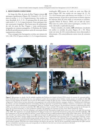 Araújo et al.
Revista de Gestão Costeira Integrada / Journal of Integrated Coastal Zone Management 12(3):373-388 (2012)
- 377 -
3. 	RESULTADOS E DISCUSSÃO
Ao longo dos 8km de praia da Boa Viagem existem 60
quiosques equidistantes (Figura 2A). Existem 9, 13, 15 e 23
para os trechos 1, 2, 3 e 4 respectivamente. Isso resulta em
uma densidade de 6, 9, 8 e 8 quiosques/km de praia para
cada trecho 1, 2, 3 e 4 respectivamente. Esses quiosques não
são construções irregulares. Eles fazem parte da urbanização
da orla da praia da Boa Viagem e estão perfeitamente
integrados no conjunto paisagístico. A Prefeitura da Cidade
do Recife periodicamente promove ações de renovação desses
equipamentos urbanos.
Uma contagem dos barraqueiros revelou um número de
121, 148, 170 e 37 para o trechos 1, 2, 3 e 4 respectivamente,
(A) (B)
(C) (D)
Figura 2: (A) quiosque na calçada. São 60 unidades reguladas pela Prefeitura da Cidade do Recife (PCR) através de contratos de concessão pública.
Foram idealizados para a venda de água de coco, mas atualmente vendem diversos produtos dentre bebidas, comidas, jornais e até sandálias de dedo; (B)
barracas na parte superior do solarium. São em torno de 500 unidades ao longo dos 8km de praia e vendem sobretudo bebidas (cerveja, água mineral e
refrigerantes). Podem oferecer serviços sofisticados como pagamento com cartão de débito bancário, massagens, abadás etc. Trabalham para a fidelização
dos clientes, com uma mentalidade altamente territorialista. Recebem “patrocínio” de grandes firmas (telefonia, cosméticos, cervejarias etc.) que cedem
barracas de sol e cadeiras padronizadas com propaganda. Podem ser “herdadas” de pais e parentes. São parcialmente resistentes à organização pelo poder
público, mas querem seus serviços reconhecidos. (C) e (D) ambulantes. Foram contados 320 atuando ao mesmo tempo na praia em um dia típico de
verão. São os menos favorecidos e os mais socialmente excluídos, não podendo criar territórios na praia. Fotos: Maria Christina B. Araújo.
Figure 2. (A) a pavement hut. Sixty huts belonging to and regulated by Recife Municipality through yearly contracts were built on the edge of the pavement
in the 1980s. These equipments were initially designed for the selling of coconut water, but presently sell numerous products from soft drinks to flip-flops.; (B)
fixed trading posts on the sand (top half of the solarium). Around 500 units of these are tightly juxtaposed along the 8km of Boa Viagem beach. They sell mainly
beer, mineral water and fizzy drinks. Owners try to differentiate themselves by offering special services to their faithful clients as on line payment with debit
cards, massages, and t-shirts, creating a highly territorialize mentality. They receive “sponsorships” from the private sector (e.g. mobile phone companies, cosmetic
laboratories and breweries) in the form of advertising sunshades and beach chairs. These points can be “inherited” from parents and older relatives. These traders
are partially refractory to organization by the public administrators, but wish their services to the population to be recognized; (C) and (D) walking traders. In a
typical summer weekend, 320 of these were counted working on the beach at the same time. These are the less economically recompensed by their efforts and also
the most excluded from mainstream society, and consequently are not allowed to have their own territories and clients on the beach.
Photos: Maria Christina B. Araújo.
totalizando 476 pontos de venda na areia nos 8km de
praia (Figura 2B). Isso resulta em um espaço de 12, 10,
12 e 81m lineares para cada barraca nos trechos 1, 2, 3 e 4
respectivamente, já que eles se posicionam no limite superior
do solarium (faixa de areia onde se concentram os usuários,
segundo Polette & Raucci, 2003), um ao lado do outro.
Mais uma vez, assim como com os quiosques, o trecho 2 é o
mais valorizado e explorado da praia.
Foram contados, em média, 320 ambulantes circulando
em ambos os sentidos da praia (Figura 2C e D). Desse
total, em torno de 224 comercializavam itens relacionados à
alimentação e 96 comercializavam outros itens de consumo
rápido.
 