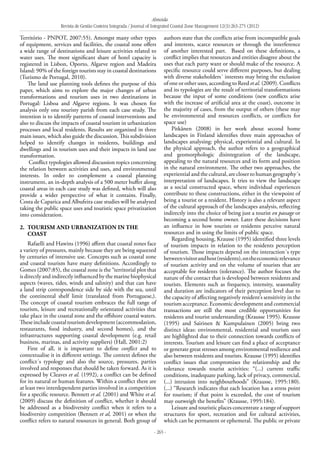 Almeida
Revista de Gestão Costeira Integrada / Journal of Integrated Coastal Zone Management 12(3):263-275 (2012)
- 265 -
Território - PNPOT, 2007:55). Amongst many other types
of equipment, services and facilities, the coastal zone offers
a wide range of destinations and leisure activities related to
water uses. The most significant share of hotel capacity is
registered in Lisbon, Oporto, Algarve region and Madeira
Island: 90% of the foreign tourists stay in coastal destinations
(Turismo de Portugal, 2010).
The land use planning tools defines the purpose of this
paper, which aims to explore the major changes of urban
transformations and tourism uses in two destinations in
Portugal: Lisboa and Algarve regions. It was chosen for
analysis only one touristy parish from each case study. The
intention is to identify patterns of coastal interventions and
also to discuss the impacts of coastal tourism in urbanization
processes and local residents. Results are organized in three
main issues, which also guide the discussion. This subdivision
helped to identify changes in residents, buildings and
dwellings and in tourism uses and their impacts in land use
transformation.
Conflict typologies allowed discussion topics concerning
the relation between activities and uses, and environmental
interests. In order to complement a coastal planning
instrument, an in-depth analysis of a 500 meter buffer along
coastal areas in each case study was defined, which will also
provide a wider perspective of what it contains. Finally,
Costa de Caparica and Albufeira case studies will be analyzed
taking the public space uses and touristic space privatization
into consideration.
2. 	Tourism and urbanization in the
coast
Rafaelli and Hawins (1996) affirm that coastal zones face
a variety of pressures, mainly because they are being squeezed
by centuries of intensive use. Concepts such as coastal zone
and coastal tourism have many definitions. Accordingly to
Gomes (2007:85), the coastal zone is the “territorial plot that
is directly and indirectly influenced by the marine biophysical
aspects (waves, tides, winds and salinity) and that can have
a land strip correspondence side by side with the sea, until
the continental shelf limit (translated from Portuguese,).
The concept of coastal tourism embraces the full range of
tourism, leisure and recreationally orientated activities that
take place in the coastal zone and the offshore coastal waters.
Theseincludecoastaltourismdevelopment(accommodation,
restaurants, food industry, and second homes), and the
infrastructures supporting coastal development (e.g. retail
business, marinas, and activity suppliers) (Hall, 2001:2)
First of all, it is important to define conflict and to
contextualise it in different settings. The context defines the
conflict´s typology and also the source, pressures, parties
involved and responses that should be taken forward. As it is
expressed by Cleaves et al. (1992), a conflict can be defined
for its natural or human features. Within a conflict there are
at least two interdependent parties involved in a competition
for a specific resource. Bennett et al. (2001) and White et al.
(2009) discuss the definition of conflict, whether it should
be addressed as a biodiversity conflict when it refers to a
biodiversity competition (Bennett et al, 2001) or when the
conflict refers to natural resources in general. Both group of
authors state that the conflicts arise from incompatible goals
and interests, scarce resources or through the interference
of another interested part. Based on these definitions, a
conflict implies that resources and entities disagree about the
uses that each party want or should make of the resource. A
specific resource could serve different purposes, but dealing
with diverse stakeholders´ interests may bring the exclusion
of one or other uses, according to Reed et al. (2009). Conflicts
and its typologies are the result of territorial transformations
because the input of some conditions (new conflicts arise
with the increase of artificial area at the coast), outcome in
the majority of cases, from the output of others (these may
be environmental and resources conflicts, or conflicts for
space use)
Pitkänen (2008) in her work about second home
landscapes in Finland identifies three main approaches of
landscapes analysing: physical, experiential and cultural. In
the physical approach, the author refers to a geographical
and geomorphologic disintegration of the landscape,
appealing to the natural resources and its form and position
in the natural environment. The other two approaches, the
experiential and the cultural, are closer to human geography´s
interpretation of landscapes. It tries to view the landscape
as a social constructed space, where individual experiences
contribute to these constructions, either in the viewpoint of
being a tourist or a resident. History is also a relevant aspect
of the cultural approach of the landscapes analysis, reflecting
indirectly into the choice of being just a tourist en passage or
becoming a second home owner. Later these decisions have
an influence in how tourists or residents perceive natural
resources and in using the limits of public space.
Regarding housing, Krausse (1995) identified three levels
of tourism impacts in relation to the residents perception
of tourism. Those impacts depend on the interaction´s type
betweenvisitorandhost(residents),ontheeconomicrelevance
of tourism activity and on the volume of tourists that are
acceptable for residents (tolerance). The author focuses the
nature of the contact that is developed between residents and
tourists. Elements such as frequency, intensity, seasonality
and duration are indicators of their perception level due to
the capacity of affecting negatively resident’s sensitivity in the
tourism acceptance. Economic development and commercial
transactions are still the most credible opportunities for
residents and tourist understanding (Krausse 1995). Krausse
(1995) and Sairinen & Kumpulainen (2005) bring two
distinct ideas: environmental, residential and tourism uses
are highlighted due to their connection towards conflicts of
interests. Tourism and leisure can find a place of acceptance
or generate great stresses among environmental resilience and
also between residents and tourists. Krausse (1995) identifies
conflict issues that compromises the relationship and the
tolerance towards tourist activities: “(...) current traffic
conditions, inadequate parking, lack of privacy, commercial,
(...) intrusion into neighbourhoods” (Krausse, 1995:180).
(...) “Research indicates that each location has a stress point
for tourism; if that point is exceeded, the cost of tourism
may outweigh the benefits” (Krausse, 1995:184).
Leisure and touristic places concentrate a range of support
structures for sport, recreation and for cultural activities,
which can be permanent or ephemeral. The public or private
 