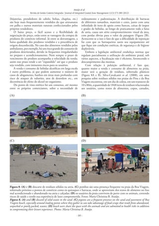 Araújo et al.
Revista de Gestão Costeira Integrada / Journal of Integrated Coastal Zone Management 12(3):373-388 (2012)
- 385 -
(bijuterias, prendedores de cabelo, bolsas, chapéus, etc.)
são hoje mais frequentemente vendidos do que artesanatos
em palha e outros materiais naturais confeccionados pelos
próprios vendedores.
O baixo preço, o fácil acesso e a flexibilidade de
negociação do preço, estão entre as vantagens da compra de
produtos do comércio informal. Já entre as desvantagens, a
baixa qualidade dos produtos vendidos e a procedência de
origem desconhecida. No caso dos alimentos vendidos pelos
ambulantes, por exemplo, há um risco grande do consumo de
produtos deteriorados, devido às frequentes irregularidades
no preparo e acondicionamento. Nem sempre o prazo de
vencimento do produto acompanha a velocidade da venda;
assim esse prazo tende a ser “expandido” até que o produto
seja vendido, com iminentes riscos para os usuários.
A venda e consumo de bebidas alcoólicas em larga escala
é outro problema, já que podem aumentar o número de
casos de afogamento, banhos em áreas mais profundas com
risco de ataques de tubarões, atos de desordem etc., em
decorrência do efeito do álcool no organismo.
Do ponto de vista estético há um consenso, até mesmo
entre os próprios comerciantes, sobre a necessidade de
ordenamento e padronização. A distribuição de barracas
de diferentes tamanhos, materiais e cores, junto com uma
infinidade de itens de apoio como bancos, caixas de isopor
e grades de bebidas, ao longo de praticamente toda a faixa
de areia, causa um sério comprometimento visual da área,
com perdas óbvias para o valor da paisagem (Figura 2B).
Acrescente-se a isso o fato de que a dificuldade de reposição
faz com que os barraqueiros usem seu equipamento até
que fique em condições estéticas, de segurança e de higiene
deploráveis.
Embora a legislação ambiental estabeleça normas que
regulam parcialmente a utilização do ambiente praial, sob
vários aspectos, a fiscalização não é eficiente, favorecendo o
descumprimento das mesmas.
Com relação à poluição ambiental, é fato que,
quanto maior a venda e consumo de alimentos na praia,
maior será a geração de resíduos, sobretudo plásticos
(Figura 8A e B). Silva-Cavalcanti et al. (2008), em uma
pesquisa sobre resíduos sólidos nas praias do Pina e da Boa
Viagem encontrou, em um dia de coleta, em um transecto de
10x80m,aquantidadede1848itensderesíduosrelacionados
aos usuários, como restos de alimentos, copos, canudos,
(A) (B)
(C) (D)
Figura 8: (A) e (B) descarte de resíduos sólidos na areia. (C) pombos são uma presença frequente na praia da Boa Viagem,
sobretudo próximo a pontos de comércio como os quiosques e barracas, onde se aproveitam dos restos de alimento no lixo
mal acondicionado e abandonado na areia e calçadas; (D) os usuários da praia convivem de perto com os animais, correndo
riscos de saúde e tendo sua experiência de lazer comprometida. Fotos: Maria Christina B. Araújo.
Figura 8. (A) and (B) discard of solid waste in the sand. (C) pigeons are a frequent presence on the sand and pavement of Boa
Viagem beach, especially around trading points where they gather to can take advantage of food scraps that result from abandoned,
unpacked or poorly packed, wastes; (D) beach users share the space with the animals and are submitted to health risks in addition
to compromising their leisure experience. Photos: Maria Christina B. Araújo.
 