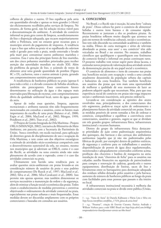 Araújo et al.
Revista de Gestão Costeira Integrada / Journal of Integrated Coastal Zone Management 12(3):373-388 (2012)
- 386 -
colheres de plástico e outros. O lixo espalha-se pela areia
em quantidades elevadas e apenas os itens grandes (>10cm)
são eficientemente recolhidos pelos serviços de limpeza. No
entanto, de forma geral, não há solução técnica viável para
a descontaminação do ambiente. A atividade do comércio
informal na praia gera custos de limpeza, acondicionamento
do lixo e disposição adequada, que recaem majoritariamente
sobre a Prefeitura, sem no entanto gerar recursos para o
município através do pagamento de impostos. A tendência
é que o lixo que sobra na praia vá se espalhando do solarium
onde é gerado para toda a praia, sendo enterrado e levado
pela maré para contaminar outros ambientes marinhos e
costeiros. Essa é uma das principais fontes de lixo marinho,
um dos cinco poluentes marinhos priorizados para receber
atenção das autoridades mundiais no século XXI. Além
do problema da geração de lixo, o acúmulo de restos de
alimento atrai uma grande quantidade de pombos (Figura
8C e D), cachorros, ratos e outros animais à praia, gerando
um comprometimento sanitário preocupante.
A insuficiência de banheiros públicos na praia (apenas 6
para toda a orla), e o elevado consumo de bebidas alcoólicas,
também são preocupantes. Esses constituem fatores
determinantes na utilização da água e dos espaços mais
reservados para liberação de excretas, com comprometimento
óbvio da qualidade ambiental local, tanto da água, quanto
da areia.
Apesar de todas essas questões, limpeza, aspectos
recreacionais e atributos naturais têm sido frequentemente
mencionados em consultas a usuários, como os fatores mais
importantes da escolha de uma praia (Balance et al., 2000;
Ergin et al., 2004; MacLeod et al., 2002; Morgan, 1999;
Pendleton et al., 2001; Tran et al., 2002).
O Projeto de Gestão Integrada da Orla Marítima - Projeto
ORLA (MMA/SQA, 2002), iniciativa do Ministério do Meio
Ambiente, em parceria com a Secretaria do Patrimônio da
União, busca contribuir, em escala nacional, para aplicação
de diretrizes gerais de disciplinamento de uso e ocupação da
Orla Marítima, e tem como um dos objetivos estratégicos
o estímulo de atividades sócio-econômicas compatíveis com
o desenvolvimento sustentável da orla, no entanto, mesmo
nos municípios que já aderiram ao ORLA, como é o caso
do Recife, as atividades na zona costeira ainda não estão
plenamente de acordo com o esperado, como é o caso das
atividades comerciais na praia.
Ultimamente tem havido uma tendência para se
avaliar questões sócio-ambientais em praias levando-se em
consideração número de usuários da praia e seus padrões
de comportamento (De Ruyck et al., 1997; MacLeod et al.,
2002; Silva et al., 2006; Silva-Cavalcanti et al., 2008). Isso
permite não apenas apontar, mas também dimensionar os
serviços necessários a manutenção da ordem e da segurança,
alémdeotimizarafunçãosocialeeconômicadaspraias.Todos
citam o estabelecimento de medidas preventivas e corretivas
objetivando o ordenamento da atividade comercial na praia,
especialmente nas praias urbanas e mais frequentadas. Essas
medidas devem ser discutidas amplamente com os próprios
comerciantes e baseadas em consultas aos usuários.
4. 	CONCLUSÕES
No Brasil, e o Recife não é exceção, há uma forte “cultura
de praia”. Dessa cultura faz parte o comércio de alimentos/
bebidas e outros itens baratos e de consumo rápido.
Recentemente se juntaram a eles os produtos piratas. As
praias brasileiras refletem muito daquilo que acontece no
país em termos de tendências culturais, sociais e econômicas.
Isso tem sido discutido na comunidade acadêmica e também
na mídia. Filmes de curta metragem e séries de televisão
abordando as praias, seus usos1
e seu comércio2
têm sido
veiculadas no Brasil e no exterior. No entanto, trabalhos
científicos que qualifiquem e quantifiquem esse fenômeno
do comercio formal e informal em praias continuam raros.
O presente trabalho vem tentar suprir parte dessa lacuna, e
estimularnovosprojetosdevalorizaçãodessaatividadeatravés
da demonstração precisa de seu papel social e econômico.
O comércio de alimentos e itens de consumo nas praias
traz benefícios sociais com ocupação e renda a uma camada
atualmente desassistida da população urbana das capitais
e balneários da costa brasileira. Traz também benefícios
aos usuários das praias que tem mais uma oportunidade
de melhorar a qualidade de seus momentos de lazer ao
poderem adquirir aquilo que necessitam. Mas, para que essa
experiência social do comércio em praias não traga impactos
sociais e ambientais inaceitáveis, será preciso ordená-la.
Levando-se em consideração as opiniões dos atores
envolvidos mas, principalmente, a dos comerciantes dos
três segmentos, podem-se traçar ações de ordenamento e
planejamento futuro da atividade comercial em praias. Entre
as medidas possíveis de serem tomadas a fim de ordenar o
comércio, compatibilizar e equilibrar a convivência entre
comerciantes, usuários e gestores, sugere-se que se dividam
em três grandes grupos: infraestrutura física, infraestrutura
institucional e recursos humanos.
Dentro do grupo da infraestrutura física destacam-
se prioridades de ação como padronização arquitetônica
dos quiosques, das barracas e das carroças dos ambulantes
autônomos (aqueles que já não são padronizados pelas
fábricas de picolé, por exemplo) dentro de padrões estéticos,
de segurança e conforto para os trabalhadores e usuários;
disponibilização de pontos de água doce regulamentados,
monitorados e adequadamente construídos conforme acima;
proibição dos chuveiros e banhos de mangueira na areia;
instalação de mais “chuveiros de ficha” para os usuários nas
calçadas; auxílio financeiro ou aquisição de patrocinadores
para compra e renovação de cadeiras, guarda-sóis e outros
equipamentos; distribuição de lixeiras, sacos de lixo e
ferramentas entre os barraqueiros para destinação adequada
dos resíduos sólidos deixados pelos usuários e pela barraca;
aumento do número de banheiros públicos ao longo da praia
com facilidades para essas pessoas que passam o dia inteiro
no local.
A infraestrutura institucional necessária à melhoria das
atividades comerciais na praia se divide entre pública (União,
1 - e.g., “Faixa de Areia” de Daniela Kallmann e Flávia Lins e Silva em
http://www.interfilmes.com/filme_17534_faixa.de.areia.html
2 - e.g., “Preamar”, criação de Estevão Ciavatta, Patrícia Andrade e
William Vorhees para a rede HBO Brasil em http://veja.abril.com.br/blog/
temporadas/series-brasil/preamar-estreia-na-hbo-brasil
 