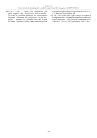 Araújo et al.
Revista de Gestão Costeira Integrada / Journal of Integrated Coastal Zone Management 12(3):373-388 (2012)
- 388 -
MMA/SQA (2002) – Projeto Orla: Fundamentos para
gestão integrada. 78p., Ministério do Meio Ambiente -
Secretaria de Qualidade Ambiental nos Assentamentos
Humanos / Ministério do Planejamento, Orçamento e
Gestão - Secretaria do Patrimônio da União, Brasília,
DF, Brasil. Disponível em http://www.planejamento.gov.
br/secretarias/upload/Arquivos/spu/publicacao/081021_
PUB_ProjOrla_fundamentos.pdf
Tran, K.C.; Euan, J.; Isla, M.L. (2002) - Public perception of
development issues: impact of water pollution on a small
coastal community. Ocean & Coastal Management, 45(6-
7):405-420. DOI: 10.1016/j.ocecoaman.2006.02.005
 