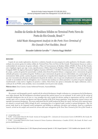 http://www.aprh.pt/rgci/pdf/rgci-333_Carvalho.pdf
DOI:10.5894/rgci333
Análise da Gestão de Resíduos Sólidos no Terminal Porto Novo do
Porto do Rio Grande, Brasil *
Solid Waste Management Analysis in the Porto Novo Terminal of
Rio Grande’s Port Facilities, Brazil
Revista da Gestão Costeira Integrada 12(3):389-398 (2012)
Journal of Integrated Coastal Zone Management 12(3):389-398 (2012)
Alexandre Caldeirão Carvalho @, 1
; Patrizia Raggi Abdallah 2
*Submission:May8,2012;Evaluation:June12,2012;Receptionofrevisedmanuscript:September14,2012;Accepted:September17,2012;Availableon-line:September19,2012
@ - corresponding author
1 - FURG - Universidade Federal do Rio Grande. Instituto de Oceanografia (IO) – Laboratório de Gerenciamento Costeiro (LABGERCO), Rio Grande, RS,
Brasil. e-mail: acaldeirao@gmail.com
2 - FURG - Universidade Federal do Rio Grande, Instituto de Ciências Econômicas Administrativas e Contábeis (ICEAC), Rio Grande, RS, Brasil. e-mail:
patrizia.abdallah@gmail.com
Resumo
A partir de um estudo exploratório, descritivo e avaliativo, baseado em uma pesquisa de cunho qualitativo, foi efetuada a análise e
avaliação da corrente gestão de resíduos sólidos do Terminal Porto Novo do Porto do Rio Grande. Primeiramente buscou-se avaliar a
conformidade do instrumento de gestão utilizado, o Plano de Gerenciamento de Resíduos Sólidos (PGRS) do Porto do Rio Grande,
com a legislação vigente que rege o tema, especificamente a Política Nacional de Resíduos Sólidos (PNRS) e a Resolução da Diretoria
Colegiada (RDC) da Agência Nacional de Vigilância Sanitária (ANVISA) n° 56/2008. Posteriormente, por meio de entrevistas e saídas
de campo, a prática da gestão foi caracterizada e avaliada, desta forma foi possível efetuar a comparação entre o instrumento de gestão
utilizado pelo porto e suas práticas de gestão. Verificou-se que o instrumento de gestão está em conformidade com a norma legal e que é
extremamente válido, porém, a prática de gestão constatada não se enquadra dentro daquilo que é determinado no PGRS. Cabe destacar
que não é necessário uma alteração no planejamento da gestão de resíduos, uma vez que este está plenamente de acordo com a legislação
e atende às necessidades da área de abrangência, mas é essencial uma mudança na cultura portuária e na prática de gestão empregada,
transformando a visão reativa e legalista em proativa e realista. Desta forma não apenas as demandas dos órgãos ambientais, como a
confecção de um PGRS, serão atendidas, mas as necessidades reais do porto serão sanadas.
Palavras-chave: Zona Costeira, Gestão Ambiental Portuária, Sustentabilidade,
Abstract
The economic and demographic growth, coupled with the technical development, brought civilization to a contemporary level of development
never before dreamed. But this development exacerbated expressed that natural resources are not unlimited. In this context, fits the concept of
sustainable development that can be seen as a new paradigm that seeks to guide the decision making in organizations and lists, search and
consider topics such as economic development and improved quality of life of the human population, using appropriate natural resources and
equitable international development. The present study found that the wealth produced by Brazil, for exports, and much of the imported inputs
are released or received mostly (90%) through the ports, constituting these as we logistical nodes, essential to national development. Thus, the
present study, based on the integrated coastal management and building an exploratory, descriptive and evaluative, based on a qualitative
research, carried out the analysis and assessed the current solid waste management of the Porto Novo Terminal of the Port of Rio Grande in
 