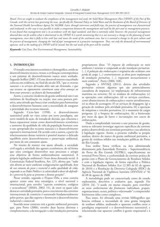 Carvalho & Abdalah
Revista de Gestão Costeira Integrada / Journal of Integrated Coastal Zone Management 12(3):389-398 (2012)
- 390 -
1. 	Introdução
Onotadocrescimentoeconômicoedemográfico,unidoao
desenvolvimento técnico, trouxe a civilização contemporânea
a um patamar de desenvolvimento nunca antes sonhado.
SegundoSeiffert(2007:15)essedesenvolvimentoexacerbado
colocou em evidência, no final do século XX, “que os recursos
naturais e os serviços derivados deles não são ilimitados, e que
sua escassez ou esgotamento constituem uma séria ameaça ao
bem-estar presente e ao futuro da humanidade”.
Assim, o conceito moderno de gestão ambiental não é um
sinônimo de fiscalização ou reação, mas uma postura pró-
ativa, uma atitude que busca criar condições para harmonizar
o desenvolvimento humano com a necessidade de assegurar
a perenidade dos recursos naturais.
Segundo Cicin-Sain (1998), o desenvolvimento
sustentável pode ser visto como um novo paradigma, um
novo modelo de ação, de tomada de decisão, que relaciona e
busca equacionar temas como desenvolvimento econômico
e aumento da qualidade de vida da população humana com
o uso apropriado dos recursos naturais e o desenvolvimento
equitativo internacional. De acordo com a autora, a partir do
relacionamento dessas variáveis é possível manter o delicado
equilíbrio entre desenvolvimento e preservação ambiental,
por meio de um constante ajuste.
No intuito de manter esse ajuste afinado, a sociedade
civil regula a atividade dos agentes econômicos, de tal forma
que estes consigam desenvolver seus processos e atingir
seus objetivos de forma ambientalmente sustentável. A
própria legislação ambiental é fruto dessa demanda social. A
Constituição Federal brasileira, Art. 225, afirma que “todos
têm direito ao meio ambiente ecologicamente equilibrado, bem
de uso comum do povo e essencial à sadia qualidade de vida,
impondo-se ao Poder Público e à coletividade o dever de defendê-
lo e preservá-lo para as presentes e futuras gerações”.
Nesse sentido, segundo o Projeto Orla, a zona costeira
aparece como uma área estratégica, a nível nacional e
internacional, pois envolve “aspectos econômicos, ecológicos
e socioculturais” (MMA, 2002: 11), de entre os quais cabe
destacaraatividadeportuária,poisocrescimentodascorrentes
internacionais de comércio é sustentado fundamentalmente
pelos portos, que dão suporte e favorecem o desenvolvimento
industrial e comercial.
Inserida nesse contexto está a gestão ambiental portuária
que, para Porto (2006), envolve duas facetas distintas e
complementares, a da navegação e a das instalações portuárias
propriamente ditas: “O impacto da embarcação no meio
ambiente é mínimo se comparado ao das instalações portuárias.
(...) A poluição das embarcações é originária dos acidentes com
perda de carga. (...) contrariamente, as obras para implantação
de instalações portuárias, (...), impactam necessariamente o
meio ambiente”. Porto (2006: 168),
Segundo a ANTAQ (2011), dentro das atividades
portuárias existem algumas que são potencialmente
causadoras de impactos: (a) implantação de infraestrutura
marítima ou terrestre; (b) os resíduos de embarcações; (c)
as operações com embarcações; (d) os serviços correlatos,
como abastecimento de embarcações e outros atendimentos;
(e) as obras de acostagem; (f) os serviços de dragagem; (g) a
geração de resíduos pela atividade portuária; (h) a operação
de máquinas e veículos portuários; (i) o manuseio de cargas
perigosas; (j) a limpeza de embarcações; (k) a bioinvasão
por meio da água de lastro e incrustações nos cascos de
embarcações.
Dada a complexidade inerente a este processo de gestão,
torna-se relevante investigar aspectos específicos da corrente
prática desenvolvida nos terminais portuários e sua aderência
à legislação vigente. Assim, o presente trabalho se propõe
analisar, dentro do marco da gestão ambiental portuária, a
gestão de resíduos sólidos nas instalações públicas do Porto
do Rio Grande.
Essa análise busca verificar, na área administrada
diretamente pela Autoridade Portuária – Superintendência
do Porto do Rio Grande (SUPRG), especificamente no
terminal Porto Novo, a conformidade da corrente prática de
gestão com o Plano de Gerenciamento de Resíduos Sólidos
e com a legislação vigente, de forma específica a Política
Nacional de Resíduos Sólidos (Lei 12.305 de 02 de agosto
de 2010) e a Resolução da Diretoria Colegiada (RDC) da
Agência Nacional de Vigilância Sanitária (ANVISA) n° 56
de 08 de agosto de 2008.
A metodologia pode ser caracterizada como de estudo
exploratório, descritivo e avaliativo que, segundo Yin
(2010: 24), “é usado, em muitas situações, para contribuir
ao nosso conhecimento dos fenômenos individuais, grupais,
organizacionais, sociais, políticos e relacionados” e compreender
fenômenos tidos como complexos.
Para tanto, foi efetuada uma revisão bibliográfica que
buscou embasar a necessidade de uma gestão integrada
de resíduos sólidos, analisando o aparente conflito entre o
paradigma empresarial e o desenvolvimento sustentável, e
relacionando esse aparente conflito à gestão empresarial e à
Brazil. First we sought to evaluate the compliance of the management tool used, the Solid Waste Management Plan (SWMP) of the Port of Rio
Grande, with the current law governing the issue, specifically the National Policy on Solid Waste and the Resolution of the Board of Directors of
the National Health Surveillance Agency No 56/2008. Later, through interviews and field trips, the practice of management was characterized
and evaluated, in this way it was possible to make a comparison between the management tool used by the port and its management practices.
It was found that management tool is in accordance with the legal standard, and that is extremely valid, however, the practical management
detected does not fit within what is determined in the SWMP. It is worth mentioning that it is not necessary a change in the planning of waste
management, since that is fully in line with law and meets the needs of the catchment area, but it is essential a change in the port culture and
his practice of management, changing the ‘end of pipe’ management to a proactive management. Thus, not only the demands of environmental
agencies, such as the making of a SWMP will be missed, but the real needs of the port will be resolved.
Keywords: Cost Zone, Port Environmental Management, Sustainability
 