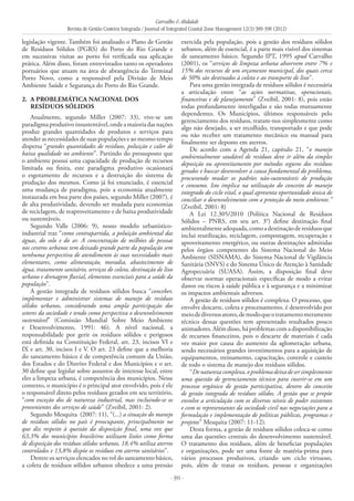 Carvalho & Abdalah
Revista de Gestão Costeira Integrada / Journal of Integrated Coastal Zone Management 12(3):389-398 (2012)
- 391 -
legislação vigente. Também foi analisado o Plano de Gestão
de Resíduos Sólidos (PGRS) do Porto do Rio Grande e
em sucessivas visitas ao porto foi verificada sua aplicação
prática. Além disso, foram entrevistados tanto os operadores
portuários que atuam na área de abrangência do Terminal
Porto Novo, como a responsável pela Divisão de Meio
Ambiente Saúde e Segurança do Porto do Rio Grande.
2. 	A Problemática Nacional dos
Resíduos Sólidos
Atualmente, segundo Miller (2007: 33), vive-se um
paradigmaprodutivoinsustentável,ondeamaioriadasnações
produz grandes quantidades de produtos e serviços para
atender as necessidades de suas populações e ao mesmo tempo
dispersa “grandes quantidades de resíduos, poluição e calor de
baixa qualidade no ambiente”. Partindo do pressuposto que
o ambiente possui uma capacidade de produção de recursos
limitada ou finita, este paradigma produtivo ocasionará
o esgotamento de recursos e a destruição do sistema de
produção dos mesmos. Como já foi enunciado, é essencial
uma mudança de paradigma, pois a economia atualmente
instaurada em boa parte dos países, segundo Miller (2007), é
de alta produtividade, devendo ser mudada para economias
de reciclagem, de reaproveitamento e de baixa produtividade
ou sustentáveis.
Segundo Valle (2006: 9), nosso modelo urbanístico-
industrial traz “como contrapartida, a poluição ambiental das
águas, do solo e do ar. A concentração de milhões de pessoas
nos centros urbanos tem deixado grande parte da população sem
nenhuma perspectiva de atendimento às suas necessidades mais
elementares, como alimentação, moradia, abastecimento de
água, tratamento sanitário, serviços de coleta, destinação de lixo
urbano e drenagem fluvial, elementos essenciais para a saúde da
população”.
A gestão integrada de resíduos sólidos busca “conceber,
implementar e administrar sistemas de manejo de resíduos
sólidos urbanos, considerando uma ampla participação dos
setores da sociedade e tendo como perspectiva o desenvolvimento
sustentável” (Comissão Mundial Sobre Meio Ambiente
e Desenvolvimento, 1991: 46). A nível nacional, a
responsabilidade por gerir os resíduos sólidos e perigosos
está definida na Constituição Federal, art. 23, incisos VI e
IX e art. 30, incisos I e V. O art. 23 define que a melhoria
do saneamento básico é de competência comum da União,
dos Estados e do Distrito Federal e dos Municípios e o art.
30 define que legislar sobre assuntos de interesse local, entre
eles a limpeza urbana, é competência dos municípios. Nesse
contexto, o município é o principal ator envolvido, pois é ele
o responsável direto pelos resíduos gerados em seu território,
“com exceção dos de natureza industrial, mas incluindo-se os
provenientes dos serviços de saúde” (Zveibil, 2001: 2).
Segundo Mesquita (2007: 11), “(...) a situação do manejo
de resíduos sólidos no país é preocupante, principalmente no
que diz respeito à questão da disposição final, uma vez que
63,3% dos municípios brasileiros utilizam lixões como forma
de disposição dos resíduos sólidos urbanos, 18,4% utiliza aterros
controlados e 13,8% dispõe os resíduos em aterros sanitários”.
Dentre os serviços elencados no rol do saneamento básico,
a coleta de resíduos sólidos urbanos obedece a uma pressão
exercida pela população, pois a gestão dos resíduos sólidos
urbanos, além de essencial, é a parte mais visível dos sistemas
de saneamento básico. Segundo IPT, 1995 apud Carvalho
(2001), os “serviços de limpeza urbana absorvem entre 7% e
15% dos recursos de um orçamento municipal, dos quais cerca
de 50% são destinados à coleta e ao transporte de lixo”.
Para uma gestão integrada de resíduos sólidos é necessária
a articulação entre “as ações normativas, operacionais,
financeiras e de planejamento” (Zveibil, 2001: 8), pois estão
todas profundamente interligadas e são todas mutuamente
dependentes. Os Municípios, últimos responsáveis pelo
gerenciamento dos resíduos, tratam-nos simplesmente como
algo não desejado, a ser recolhido, transportado e que pode
ou não receber um tratamento mecânico ou manual para
finalmente ser deposto em aterros.
De acordo com a Agenda 21, capítulo 21, “o manejo
ambientalmente saudável de resíduos deve ir além da simples
deposição ou aproveitamento por métodos seguros dos resíduos
gerados e buscar desenvolver a causa fundamental do problema,
procurando mudar os padrões não-sustentáveis de produção
e consumo. Isto implica na utilização do conceito de manejo
integrado do ciclo vital, o qual apresenta oportunidade única de
conciliar o desenvolvimento com a proteção do meio ambiente.”
(Zveibil, 2001: 8)
A Lei 12.305/2010 (Política Nacional de Resíduos
Sólidos – PNRS, em seu art. 3°) define destinação final
ambientalmenteadequada,comoadestinaçãoderesíduosque
inclui reutilização, reciclagem, compostagem, recuperação e
aproveitamento energético, ou outras destinações admitidas
pelos órgãos competentes do Sistema Nacional do Meio
Ambiente (SISNAMA), do Sistema Nacional de Vigilância
Sanitária (SNVS) e do Sistema Único de Atenção à Sanidade
Agropecuária (SUASA). Assim, a disposição final deve
observar normas operacionais específicas de modo a evitar
danos ou riscos à saúde pública e à segurança e a minimizar
os impactos ambientais adversos.
A gestão de resíduos sólidos é complexa. O processo, que
envolve descarte, coleta e processamento, é desenvolvido por
meiodediversosatores,demodoqueotratamentomeramente
técnico dessas questões tem apresentado resultados pouco
animadores.Alémdisso,háproblemascomadisponibilização
de recursos financeiros, pois o descarte de materiais é cada
vez maior por causa do aumento da aglomeração urbana,
sendo necessários grandes investimentos para a aquisição de
equipamentos, treinamento, capacitação, controle e custeio
de todo o sistema de manejo dos resíduos sólidos.
“Denaturezacomplexa,oproblemadeixadesersimplesmente
uma questão de gerenciamento técnico para inserir-se em um
processo orgânico de gestão participativa, dentro do conceito
de gestão integrada de resíduos sólidos. A gestão que se propõe
envolve a articulação com os diversos níveis de poder existentes
e com os representantes da sociedade civil nas negociações para a
formulação e implementação de políticas públicas, programas e
projetos” Mesquita (2007: 11-12).
Desta forma, a gestão de resíduos sólidos coloca-se como
uma das questões centrais do desenvolvimento sustentável.
O tratamento dos resíduos, além de beneficiar populações
e organizações, pode ser uma fonte de matéria-prima para
vários processos produtivos, criando um ciclo virtuoso,
pois, além de tratar os resíduos, pessoas e organizações
 