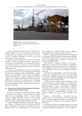 Carvalho & Abdalah
Revista de Gestão Costeira Integrada / Journal of Integrated Coastal Zone Management 12(3):389-398 (2012)
- 394 -
As áreas ocupadas pelos diversos atores são muito dispares.
Enquanto alguns, como a General Motors, possuem áreas
cercadas para uso exclusivo, outros operam com bases
“móveis”, contêineres adaptados que servem como área
administrativa e base operacional.
Segundo entrevista efetuada com o gerente da Sampayo
Nickhorn, as áreas ocupadas pelos diversos atores não são
fixas, pois os contratos firmados com a Autoridade Portuária,
com duração de um ano, referem-se à movimentação de
carga e a área cedida, teoricamente, pode variar a cada novo
contrato assinado.
Portanto, a complexidade das operações se multiplica,
pois, na maioria dos casos, não há uma apropriação do espaço
por parte dos operadores, sendo este identificado, a grosso
modo, como “área pública”. Claro está que os operadores
portuários providenciam os reparos mínimos às estruturas
e alguns, como a Sagres Agenciamento Marítimo, possuem
colaboradores dedicados ao constante reparo e adaptação
das estruturas, principalmente buscando evitar a entrada
de fauna sinantrópica nociva, especificamente pombos, no
interior dos armazéns.
4.2. 	Descrição do Plano de Gerenciamento de Resíduos
Sólidos do Porto de Rio Grande
O Plano de Gerenciamento de Resíduos Sólidos (PGRS)
é o documento que plasma as ações de gestão de resíduos
sólidos em uma organização. Assim, a corrente análise
utilizará os dados do PGRS do Porto do Rio Grande,
conforme SUPRG (2010) para descrever a sistemática de
gestão de resíduos proposta pela Autoridade Portuária.
A área de abrangência do Plano compreende o Terminal
Porto Velho e o Terminal Porto Novo. As demais áreas do
Porto Organizado, denominadas no PGRS como Zonas
Indiretas, estão sob administração de concessionárias.
Cabe ressaltar que a presente análise focou as operações
desenvolvidas na área conhecida como Porto Novo.
ARDCn°56exigequeasAutorizaçõesdeFuncionamento
de Empresas (AFE), das empresas terceirizadas que trabalham
com resíduos sólidos dentro da área de escopo do Plano
constem do mesmo. Estas autorizações encontram-se no
Anexo B do PGRS/SUPRG.
Após relacionar a legislação aplicada, o Plano passa a
diagnosticar a situação atual, os geradores, a tipologia de
resíduos gerados e descreve os fatores de risco ambiental na
circunvizinhança do Porto. O levantamento é quantitativo,
e sua classificação é de acordo com a legislação sanitária e
ambiental.
Os dados estão desatualizados e seria mais interessante
ao plano que constassem de um anexo, pois este poderia
ser facilmente atualizado, enquanto que nos moldes atuais,
para efetuar a atualização dos dados, é necessário lançar uma
atualização de todo o PGRS/SUPRG.
O Plano faz uma descrição dos procedimentos atuais
de gerenciamento de resíduos sólidos. Essa gestão busca,
a partir da implantação dos procedimentos de segregação,
acondicionamento, coleta, armazenagem, transporte,
tratamento e destinação final, “(a) evitar acidentes, (b) evitar
a proliferação de vetores, (c) minimizar o impacto visual e
olfativo, (d) reduzir a heterogeneidade dos resíduos e (e)
facilitar a realização da etapa de coleta.” (SUPRG, 2010:
39)
Segundo o PGRS/SUPRG, a destinação final dos
resíduos comuns não-recicláveis da área de administração
direta da Superintendência do Porto do Rio Grande é o
Aterro Sanitário do Município do Rio Grande. (SUPRG,
2010: 36)
As diferentes categorias de resíduos gerados na estrutura
sob responsabilidade direta da SUPRG, tipificadas segundo
os grupos estabelecidos pela RDC n° 56 são: Grupo A –
Figura 2. Área de Operações do Porto Novo.
Figure 2. Operations Area of Porto Novo Terminal.
Fonte: O autor
 