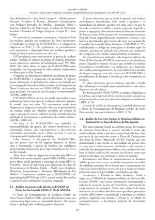Carvalho & Abdalah
Revista de Gestão Costeira Integrada / Journal of Integrated Coastal Zone Management 12(3):389-398 (2012)
- 395 -
Lixo Ambulatorial e Lixo Naval, Grupo B – Medicamentos
Vencidos, Resíduos de Pintura, Materiais Contaminados
com Produtos derivados de Petróleo, Lâmpadas, Pilhas e
Baterias, Cartuchos de Impressora, Resíduos de Varredura,
Resíduos Oriundos de Cargas Perigosas, Grupo D – Lixo
Limpo.
Os métodos de transporte, tratamento e disposição final
dos resíduos gerados nas instalações do Porto encontram-
se detalhados ao longo do PGRS/SUPRG e se adéquam às
exigências da RDC n° 56. Igualmente, os procedimentos
para tratamento e disposição final dos resíduos gerados à
bordo de embarcações encontra-se descrito.
O Plano elenca como instrumentos de gestão de resíduos
sólidos “medidas de redução de geração de resíduos, programas
sociais, educativos, culturais e de mobilização social” (SUPRG,
2010: 59). Além disso, as ações do PGRS/SUPRG estão
integradas com os programas de coleta seletiva implantados
no Município do Rio Grande.
O registro das informações referentes ao sistema de gestão
do PGRS/SUPRG é organizado em planilhas. O registro
dessas informações é efetuado pela empresa terceirizada que
se encarrega da coleta de resíduos nas áreas de abrangência do
Plano. Conforme descrito no PGRS/SUPRG, são tomadas
ações pontuais “em razão do tipo de carga a ser movimentada”
(SUPRG, 2010: 60)
O PGRS/SUPRG leva em conta ainda uma análise e uma
avaliação periódica dos tipos de resíduos e efluentes gerados,
de acordo com seu risco. “Os instrumentos usados para
diagnosticar e prognosticar situações relativas ao gerenciamento
dos resíduos sólidos são relatórios específicos dos serviços de
carga e descarga de navios, relatório mensal contendo planilha
detalhada de quantitativos e qualitativos dos resíduos sólidos.”
(SUPRG, 2010: 62)
No item 6 do PGRS/SUPRG são definidas as
responsabilidades do gestor, dos setores envolvidos e do
responsável técnico, dos concessionários e dos terceiros
contratados, encerrando assim o Plano no item 7, com os
cronogramas de implantação e avaliação.
Cabe destacar a abrangência do PGRS/SUPRG,
que em pouco mais de 65 páginas descreve, de forma
clara e estruturada, a gestão de resíduos nas instalações
administradas diretamente pela Superintendência do Porto
do Rio Grande.
Além disso, todas as exigências levantadas pela RDC n°
56/2008 estão sendo atendidas pelo PGRS/SUPRG, mesmo
que o plano ainda apresente a estrutura da antiga RDC n°
342/2002 “Termo de Referência para Elaboração do Plano de
Gerenciamento de Resíduos Sólidos – PGRS, para Instalações
Portuárias, Aeroportuárias e Terminais Alfandegados de Uso
Público”. É importante ressaltar que o PGRS/SUPRG foi
aprovado pela ANVISA em 2007 e a atual revisão lhe confere
o caráter de um instrumento de gestão integrada.
4.3. 	Análise documental da aderência do PGRS do
Porto do Rio Grande à RDC n° 56 da ANVISA
O Plano de Gerenciamento de Resíduos Sólidos do
Porto Novo (PGRS/SUPRG) possui identificados tanto seu
representante legal como o responsável técnico. Da mesma
forma a tipologia dos resíduos gerados é elencada.
O plano determina que os locais de geração dos resíduos
encontrem-se identificados, bem como o gerador e as
quantidades de resíduos gerados em cada, uma vez que há
áreas do terminal arrendadas a outras empresas. Segundo o
plano, a segregação dos materiais deve ser feita no momento
do descarte como forma de prevenir a contaminação cruzada.
Para tal, foram disponibilizados contentores especiais, com
tampa e identificados pelo sistema de cores da resolução do
Conselho Nacional do Meio Ambiente, CONAMA n° 275,
estabelecendo o código de cores para os diversos tipos de
resíduos, que deve ser aplicado aos coletores, aos recipientes
de transporte e aos veículos transportadores de resíduos.
Os procedimentos utilizados pela Superintendência do
Porto de Rio Grande (SUPRG) encontram-se detalhados no
plano. Segundo o mesmo, os sacos que contêm os resíduos
encontram-se identificados e os recipientes para deposição
dos resíduos são impermeáveis, de material lavável, e dotados
de tampas íntegras, mas não consta do PGRS/SUPRG o
procedimento de lavagem e desinfecção dos contentores de
resíduos.
O plano determina que os resíduos coletados a bordo
das embarcações atracadas sejam autoclavados e suas cinzas
dispostas em vala séptica.
De forma geral o PGRS/SUPRG se adéqua à legislação e
às normas, sua versão é de 2010, porém o mesmo encontra-se
em processo de revisão para que possa adequar-se totalmente
à RDC n° 56.
A partir da análise de documentos é possível afirmar que
o Plano de Gerenciamento de Resíduos Sólidos do Porto
Novo atende, documentalmente, à RDC n° 56.
4.4. 	Análise da Corrente Gestão de Resíduos Sólidos no
Terminal Porto Novo do Porto do Rio Grande
Em uma avaliação inicial da corrente gestão de resíduos
do Terminal Porto Novo é possível identificar várias não
conformidades, desde a precária caracterização da área, feita
por meio de instrumentos como o Plano de Zoneamento
das Áreas do Porto Organizado do Rio Grande, que está
desatualizado e não atende às necessidades de gestão, uma
vez que não é suficientemente detalhado e não exprime a
realidade das operações desenvolvidas, até a ausência de uma
base de dados confiável de contatos dos diversos atores que
possuem atividades ou interesses na zona em questão.
Inicialmente um Plano de Gerenciamento de Resíduos
Sólidos precisa caracterizar e servir de instrumento de análise
da realidade portuária, de tal forma que a compreensão das
operações desenvolvidas e as relações que se tecem no âmbito
portuário sejam compreendidas, assimiladas e geridas.
Atualmente, a Divisão de Meio Ambiente, Saúde e
Segurança (DMASS) da Superintendência do Porto do Rio
Grande (SUPRG) não possui informações sistematizadas a
respeito da ocupação da área do Porto Novo, nem mesmo da
carga presente nos armazéns. Assim, sem conhecer de forma
sistemática as atividades dos diferentes operadores portuários
é muito difícil prever a quantidade e tipologia de resíduos
gerados, organizar sua retirada e efetuar as atividades de
acompanhamento e fiscalização próprias da Autoridade
Portuária.
 