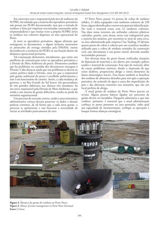 Carvalho & Abdalah
Revista de Gestão Costeira Integrada / Journal of Integrated Coastal Zone Management 12(3):389-398 (2012)
- 396 -
Em entrevista com a responsável pela área de ambiente da
SUPRG, foi relatado que a maioria dos operadores portuários
não possui um PGRS documentado, mas que a retirada de
resíduos é feita por empresas terceirizadas contratadas pelos
empreendedores e que muitas vezes a própria SUPRG retira
os resíduos nos coletores dispostos na área operacional do
Porto.
Já entre os operadores portuários, alguns afirmam que
entregaram os documentos, e alguns inclusive mostraram
os protocolos de entrega emitidos pela DMASS, outros
desconhecem a existência do PGRS ou sua função dentro da
dinâmica operacional portuária.
Tal constatação demonstra, inicialmente, que existe um
problema de comunicação entre os operadores portuários e
a Divisão de Meio Ambiente do porto. Demonstra também
que há problemas na custódia dos documentos entregues à
Divisão. Cabe destacar ainda que tais problemas se devem ao
caráter político dado à Divisão, uma vez que o responsável
pela gestão ambiental do porto é escolhido politicamente e
não é um funcionário de carreira. Assim, a cada mudança de
governo, e no Rio Grande do Sul houve três governadores
de três partidos diferentes nos últimos três mandatos, há
um novo responsável pela Divisão de Meio Ambiente, o que
unido a um sistema de gestão deficitário, resulta na perda da
memória organizacional.
Um processo de sucessão correto, unido a uma sistemática
administrativa correta deveria preservar os dados e demais
práticas correntes, de tal forma que a cada nova gestão, o
processo se aprimorasse e não houvesse a necessidade de
iniciar as atividades praticamente do zero.
O Porto Novo possui 14 pontos de coleta de resíduos
sólidos, 11 deles equipados com tambores coletores de 320
litros,algunsidentificadoseoutrossemaparenteidentificação.
No total o terminal conta com 22 tambores coletores.
Nas duas zonas restantes são utilizados coletores plásticos
coloridos, porém, uma dessas zonas está indisponível para
a maioria dos usuários, por encontrar-se atrás de uma cerca,
na área administrada pela empresa Cisa Trading. O décimo
quarto ponto de coleta é coberto por um contêiner metálico
utilizado para a coleta de resíduos oriundos da construção
civil, este obviamente é um ponto móvel, devendo atender
necessidades pontuais.
Em diversas áreas do porto foram verificadas situações
de deposição de materiais a céu aberto, por exemplo, paletes
usados e material de construção. Esse tipo de material, além
de causar problemas estéticos, dando a impressão de que
existe desleixo, proporciona abrigo a vários elementos da
fauna sinantrópica nociva. Essa fauna também se beneficia
dos resíduos de alimentos deixados para trás após a operação
portuária, do acúmulo de água a causa das imperfeições do
piso e das aberturas existentes nos armazéns, que são um
local perfeito de abrigo.
A atual gestão de resíduos do Porto Novo precisa ser
revista. Alguns pontos básicos ligados aos processos de
gestão devem ser atendidos. Ninguém administra o que não
conhece, portanto, é essencial que a atual administração
conheça os atores presentes na área portuária, saiba qual
sua capacidade de movimentação, verifique as operações e
busque formar alianças estratégicas.
Figura 3. Mosaico da gestão de resíduos no Porto Novo.
Figure 3. Mosaic of waste management in Porto Novo Terminal.
Fonte: O Autor
 