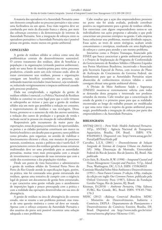 Carvalho & Abdalah
Revista de Gestão Costeira Integrada / Journal of Integrated Coastal Zone Management 12(3):389-398 (2012)
- 397 -
A maioria dos operadores vê a Autoridade Portuária como
um elemento complicador no processo portuário e não como
uma facilitadora ou um apoio. Essa visão negativa deve ser
combatida por meio da discussão franca e aberta, por meio
das cobranças coerentes e da demonstração de interesse da
Autoridade Portuária. Sem a integração de esforços entre os
operadores portuários e a Autoridade Portuária não é possível
pensar em gestão, muito menos em gestão ambiental.
Conclusão
A gestão de resíduos sólidos se coloca como uma das
problemáticas centrais do desenvolvimento sustentável.
O correto tratamento dos resíduos, além de beneficiar a
população e às organizações (evitando passivos ambientais),
pode ser uma fonte de matéria-prima para vários processos
produtivos, criando assim um ciclo virtuoso onde, além de
tratar corretamente seus resíduos, pessoas e organizações
consigam um benefício econômico no processo, seja
utilizando materiais reciclados (mais baratos), seja vendendo-
os, reduzindo vertiginosamente o impacto ambiental causado
pelo processo produtivo.
Dada sua complexidade, a regulação da gestão de
resíduos sólidos é essencial, e a Política Nacional de Resíduos
Sólidos se constitui no cerne legal para que o ciclo virtuoso
se sobreponha ao vicioso e para que a gestão de resíduos
sólidos seja um meio que possibilite a redução no consumo,
o reaproveitamento de resíduos e sua reciclagem. Dessa
forma, promove-se o aumento da vida dos aterros sanitários,
a redução dos custos de produção e a geração de renda e
inclusão social às pessoas em situação de vulnerabilidade.
Responsáveis pelo escoamento da maior parte das
exportações, zonas de pujança econômica e de oportunidades,
os portos e as cidades portuárias constituem um marco na
história brasileira e um desafio para os gestores, tanto públicos
como privados, pois organizar, no sentido de viabilizar o
funcionamento eficiente e eficaz, esse mosaico de processos
naturais, econômicos, sociais e políticos não é tarefa fácil. O
gerenciamento correto dos resíduos gerados nessas estruturas
multimodais deve ser uma prioridade para as autoridades
portuárias, muitas vezes mais preocupadas com a atração
de investimentos e a expansão de suas estruturas que com a
saúde dos ecossistemas e das populações vizinhas.
Desde um ponto de vista burocrático e administrativo
a gestão de resíduos sólidos do Terminal Porto Novo do
Porto do Rio Grande atende às especificações legais, porém,
na prática, não foi constatada uma gestão estruturada dos
resíduos, apenas uma tentativa de cumprir com a exigência
legal de possuir um documento de gestão bem estruturado,
o que caracteriza uma gestão voltada para o atendimento
de imposições legais e pouco preocupada com a prática e
com a realidade das operações desenvolvidas em sua área de
abrangência.
A gestão de resíduos na área de abrangência do corrente
estudo, não se resume a um problema pontual, mas trata-
se de uma questão sistêmica e como tal deve ser tratada.
Apenas com o esforço conjunto da Autoridade Portuária e
dos usuários do porto será possível encontrar uma solução
adequada a esses problemas.
Cabe ressaltar que a ação dos empreendedores presentes
no porto não foi ainda avaliada, podendo contribuir
positiva ou negativamente para a gestão de resíduos sólidos.
Em entrevistas com alguns empreendedores notou-se um
individualismo nas ações propostas e adotadas o que pode
caracterizar um processo entrópico na gestão. Cada empresa
busca solucionar seus problemas, mesmo dividindo espaços.
Essas ações, ao invés de serem sinérgicas, acabam sendo
concomitantes e entrópicas, resultando em uma duplicação
de esforços e custos para atender a um mesmo problema.
Iniciativas como o Projeto Transaqua, financiado pelo
FINEP, que busca caracterizar a gestão ambiental portuária
e o Projeto de Implantação do Programa de Conformidade
do Gerenciamento de Resíduos Sólidos e Efluentes Líquidos
nos Portos Marítimos Brasileiros, incentivado e financiado
pela Secretaria Especial de Portos, com recursos do Plano
de Aceleração do Crescimento do Governo Federal, são
fundamentais para que as Autoridades Portuárias sejam
abastecidas de conhecimentos técnicos válidos e assim
consigam efetuar uma gestão ambiental efetiva.
A Divisão de Meio Ambiente Saúde e Segurança
(DMASS) mostrou-se extremamente solícita com todas
as demandas desta pesquisa e interessada nos produtos
oriundos da mesma. Cabe ressaltar que a caracterização do
estado da gestão é o primeiro passo para que as realidades
encontradas ao longo do trabalho possam ser modificadas
e que uma nova visão a respeito da gestão ambiental possa
surgir, possibilitando a integração de esforços por parte dos
empreendedores e da Autoridade Portuária.
BIBLIOGRAFIA
ANTAQ (2011) – Porto Verde: Modelo Ambiental Portuário.
107p., ANTAQ - Agência Nacional de Transportes
Aquaviários, Brasília, DF, Brasil. ISBN: 978-
8564964013. Disponível em: http://www.antaq.gov.br/
Portal/pdf/PortoVerde.pdf
Carvalho, L.E.X. (2001) – Desenvolvimento de Solução
Integrada de Sistemas de Limpeza Urbana em Ambiente
SIG. 340p. Dissertação de Mestrado, Universidade
Federal do Rio de Janeiro. Rio de Janeiro, RJ, Brasil. Não
publicado.
Cicin-Sain, B.; Knecht, R.W. (1998) – Integrated Coastal and
Ocean Management: Concepts and Practices. 517p., Island
Press, Washington, DC, U.S.A. ISBN: 1559636033
ComissãoMundialSobreMeioAmbienteeDesenvolvimento
(1991) – Nosso Futuro Comum. 2ª edição, 430p., tradução
da edição em inglês Our Common Future, publicado pela
Oxford University Press (1987), Editora da Fundação
Getúlio Vargas, Rio de Janeiro, RJ, Brasil.
Kitzman, D.(2010) – Ambiente Portuário, 158p. Editora
FURG, Rio Grande, RG, Brasil. ISBN: 978-85-7566-
170-3
MDIC (2012) –Balança Comercial Brasileira. MDIC
- Ministério do Desenvolvimento, Indústria e
Comércio, DEPLA - Departamento de Planejamento e
Desenvolvimento do Comércio Exterior, Brasília, DF,
Brasil. Disponível em http://www.mdic.gov.br/sitio/
interna/interna.php?area=5&menu=1161.
 