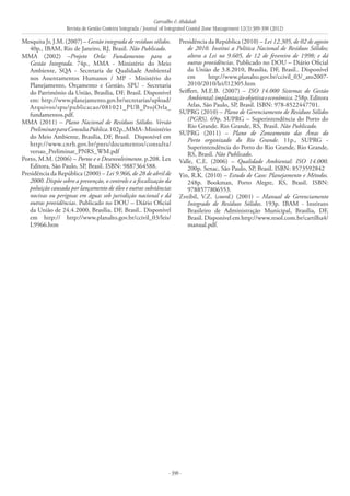 Carvalho & Abdalah
Revista de Gestão Costeira Integrada / Journal of Integrated Coastal Zone Management 12(3):389-398 (2012)
- 398 -
Mesquita Jr, J.M. (2007) – Gestão integrada de resíduos sólidos.
40p., IBAM, Rio de Janeiro, RJ, Brasil. Não Publicado.
MMA (2002) –Projeto Orla: Fundamentos para a
Gestão Integrada. 74p., MMA - Ministério do Meio
Ambiente, SQA - Secretaria de Qualidade Ambiental
nos Assentamentos Humanos / MP - Ministério do
Planejamento, Orçamento e Gestão, SPU - Secretaria
do Patrimônio da União, Brasília, DF, Brasil. Disponível
em: http://www.planejamento.gov.br/secretarias/upload/
Arquivos/spu/publicacao/081021_PUB_ProjOrla_
fundamentos.pdf.
MMA (2011) – Plano Nacional de Resíduos Sólidos. Versão
PreliminarparaConsultaPública.102p.,MMA-Ministério
do Meio Ambiente, Brasília, DF, Brasil. Disponível em
http://www.cnrh.gov.br/pnrs/documentos/consulta/
versao_Preliminar_PNRS_WM.pdf
Porto, M.M. (2006) – Portos e o Desenvolvimento. p.208. Lex
Editora, São Paulo, SP, Brasil. ISBN: 9887364588.
Presidência da República (2000) – Lei 9.966, de 28 de abril de
2000. Dispõe sobre a prevenção, o controle e a fiscalização da
poluição causada por lançamento de óleo e outras substâncias
nocivas ou perigosas em águas sob jurisdição nacional e dá
outras providências. Publicado no DOU – Diário Oficial
da União de 24.4.2000, Brasília, DF, Brasil.. Disponível
em http:// http://www.planalto.gov.br/ccivil_03/leis/
L9966.htm
Presidência da República (2010) – Lei 12.305, de 02 de agosto
de 2010. Institui a Política Nacional de Resíduos Sólidos;
altera a Lei no 9.605, de 12 de fevereiro de 1998; e dá
outras providências. Publicado no DOU – Diário Oficial
da União de 3.8.2010, Brasília, DF, Brasil.. Disponível
em http://www.planalto.gov.br/ccivil_03/_ato2007-
2010/2010/lei/l12305.htm
Seiffert, M.E.B. (2007) – ISO 14.000 Sistemas de Gestão
Ambiental:implantaçãoobjetivaeeconômica.258p.Editora
Atlas, São Paulo, SP, Brasil. ISBN: 978-8522447701.
SUPRG (2010) – Plano de Gerenciamento de Resíduos Sólidos
(PGRS). 69p. SUPRG – Superintendência do Porto do
Rio Grande. Rio Grande, RS, Brasil. Não Publicado.
SUPRG (2011) – Plano de Zoneamento das Áreas do
Porto organizado do Rio Grande. 11p., SUPRG -
Superintendência do Porto do Rio Grande, Rio Grande,
RS, Brasil. Não Publicado.
Valle, C.E. (2006) – Qualidade Ambiental: ISO 14.000.
200p. Senac, São Paulo, SP, Brasil. ISBN: 8573592842
Yin, R.K. (2010) – Estudo de Caso: Planejamento e Métodos.
248p. Bookman, Porto Alegre, RS, Brasil. ISBN:
9788577806553.
Zveibil, V.Z. (coord.) (2001) – Manual de Gerenciamento
Integrado de Resíduos Sólidos. 193p. IBAM - Instituto
Brasileiro de Administração Municipal, Brasília, DF,
Brasil. Disponível em http://www.resol.com.br/cartilha4/
manual.pdf.
 