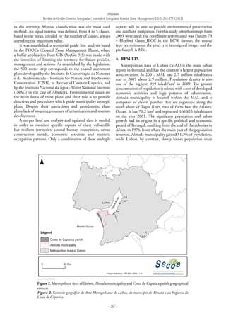 Almeida
Revista de Gestão Costeira Integrada / Journal of Integrated Coastal Zone Management 12(3):263-275 (2012)
- 267 -
in the territory. Manual classification was the most used
method. An equal interval was defined, from 4 to 5 classes,
based in the mean, divided by the number of classes, always
attending the maximum value.
It was established a territorial guide line analysis based
in the POOCs (Coastal Zone Management Plans), where
a buffer application from GIS (ArcGis 9.3) was made with
the intention of limiting the territory for future policies,
management and actions. As established by the legislation,
the 500 meter strip corresponds to the coastal assessment
plans developed by the Instituto de Conservação da Natureza
e da Biodiversidade - Institute for Nature and Biodiversity
Conservation (ICNB), in the case of Costa de Caparica, and
by the Instituto Nacional da Água - Water National Institute
(INAG) in the case of Albufeira. Environmental issues are
the main focus of these plans and their role is to provide
directives and procedures which guide municipality strategic
plans. Despite their restrictions and permissions, these
plans lack of ongoing processes of urbanization and tourism
development.
A deeper land use analysis and updated data is needed
in order to monitor specific aspects of these vulnerable
but resilient territories: coastal human occupation, urban
construction trends, economic activities and touristic
occupation patterns. Only a combination of these multiple
aspects will be able to provide environmental preservation
and conflicts’ mitigation. For this study ortophotomaps from
2005 were used: the coordinate system used was Datum 73
– Hayford Gauss_IPCC in the ECW format; the source
type is continuous, the pixel type is unsigned integer and the
pixel depth is 8 bit.
4. 	Results
Metropolitan Area of Lisbon (MAL) is the main urban
region in Portugal and has the country´s largest population
concentration. In 2001, MAL had 2.7 million inhabitants
and in 2009 about 2.9 million. Population density is also
one of the highest: 959 inhab/km2
in 2009. The greater
concentrationofpopulationisrelatedwithasortofdeveloped
economic activities and high patterns of urbanization.
Almada municipality is located within the MAL and is
comprises of eleven parishes that are organized along the
south shore of Tagus River, two of them face the Atlantic
Ocean. It has 70,2 km² and registered 160.825 inhabitants
on the year 2001. The significant population and urban
growth had its origins in a specific political and economic
period of Portugal, resulting from the end of the colonies in
Africa, in 1974, from where the main part of the population
returned. Almada municipality gained 51,3% of population,
while Lisbon, by contrast, slowly looses population since
Figure 2. Metropolitan Area of Lisbon, Almada municipality and Costa de Caparica parish geographical
context.
Figura 2. Contexto geográfico da Área Metropolitana de Lisboa, do município de Almada e da freguesia da
Costa de Caparica.
 