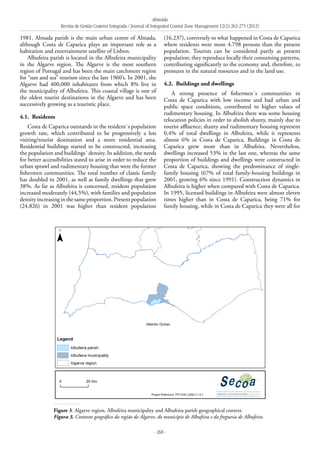 Almeida
Revista de Gestão Costeira Integrada / Journal of Integrated Coastal Zone Management 12(3):263-275 (2012)
- 268 -
1981. Almada parish is the main urban centre of Almada,
although Costa de Caparica plays an important role as a
habitation and entertainment satellite of Lisbon.
Albufeira parish is located in the Albufeira municipality
in the Algarve region. The Algarve is the most southern
region of Portugal and has been the main catchment region
for “sun and sea” tourism since the late 1960’s. In 2001, the
Algarve had 400,000 inhabitants from which 8% live in
the municipality of Albufeira. This coastal village is one of
the oldest tourist destinations in the Algarve and has been
successively growing as a touristic place.
4.1. 	Residents
Costa de Caparica outstands in the resident´s population
growth rate, which contributed to be progressively a less
visiting/tourist destination and a more residential area.
Residential buildings started to be constructed, increasing
the population and buildings´ density. In addition, the needs
for better accessibilities stated to arise in order to reduce the
urban sprawl and rudimentary housing that were the former
fishermen communities. The total number of classic family
has doubled in 2001, as well as family dwellings that grew
38%. As far as Albufeira is concerned, resident population
increased moderately (44,5%), with families and population
densityincreasinginthesameproportion.Presentpopulation
(24.826) in 2001 was higher than resident population
(16.237), conversely to what happened in Costa de Caparica
where residents were more 4.798 persons than the present
population. Tourists can be considered partly as present
population; they reproduce locally their consuming patterns,
contributing significantly to the economy and, therefore, to
pressures in the natural resources and in the land use.
4.2. 	Buildings and dwellings
A strong presence of fishermen´s communities in
Costa de Caparica with low income and bad urban and
public space conditions, contributed to higher values of
rudimentary housing. In Albufeira there was some housing
relocation policies in order to abolish shanty, mainly due to
tourist affluence; shanty and rudimentary housing represent
0,4% of total dwellings in Albufeira, while it represents
almost 6% in Costa de Caparica. Buildings in Costa de
Caparica grew more than in Albufeira. Nevertheless,
dwellings increased 53% in the last one, whereas the same
proportion of buildings and dwellings were constructed in
Costa de Caparica, showing the predominance of single-
family housing (67% of total family-housing buildings in
2001, growing 6% since 1991). Construction dynamics in
Albufeira is higher when compared with Costa de Caparica.
In 1995, licensed buildings in Albufeira were almost eleven
times higher than in Costa de Caparica, being 71% for
family housing, while in Costa de Caparica they were all for
Figure 3. Algarve region, Albufeira municipality and Albufeira parish geographical context.
Figura 3. Contexto geográfico da região do Algarve, do município de Albufeira e da freguesia de Albufeira.
 