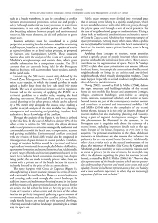 Almeida
Revista de Gestão Costeira Integrada / Journal of Integrated Coastal Zone Management 12(3):263-275 (2012)
- 271 -
such as a beach waterfront, it can be considered a conflict
between environmental protection, urban use and people´s
safety. Although residential use is very common in waterfronts
interventions, it not only provides points of conflict, but
also bounding relations between people and environmental
resources, like water elements, air aid soil pollution or green
spaces care.
Tourism activities must be considered in a global
perspective,evaluatingbenefitsandcosts,aswellasmonitoring
social impacts, in order to avoid massive occupation of tourist
as second-residents or as hotel urban pressure, as proposed
by Sairinen and Kumpulainen (2005). These situations
become clear with the analysis of the Costa de Caparica and
Albufeira´s ortophotomaps and statistic data, which grant
suitable information for a comparison exercise. The 2011
censuses that are currently being held by the Portuguese
Statistics Institute, will accommodate future updates, namely
at the parish scale.
Considering the 500 meter coastal strip defined by the
Coastal Zone Management Plans since 1993, it was held a
micro scale exercise, in which the coastal parishes in study
gained a buffer limit from the low tide until 500 meter
inlands. The lack of operational measures and its regulation
features led to the necessity of applying the POOC as a
territorial guideline to a smaller scale, meeting the local
planning instruments. Municipal Plans need to incorporate
coastal planning in the urban project, which can be achieved
by a 500 meter strip alongside the coastal zone, making a
specific in-depth analysis of the sites available for planning,
management and monitoring and providing, therefore, local
authorities a better knowledge of the conflicts.
Through the analysis of the Figure 4, the limit is defined
by the blue line. In the case of Albufeira, almost 50% of the
urban centre is within the 500 meter; this allows decision
makers and planners to articulate strategically residential and
commercial areas with the beach uses, transportation, accesses
and parking availability. Environmental conflicts associated
with the erosion of fossil cliffs would also be integrated in
this suggestion of space division in coastal parishes. Therefore,
a range of tourism facilities would be contained and better
regulatedandmonitored:forexample,theMarinaofAlbufeira,
apartmentsfortouristsandsecond-homemarket.Additionally,
a varied range of hotels and tourism apartments located in the
beach have exclusive beach concession, meaning that, despite
being public, the use made is mainly private. Also, there are
resorts with a private use of the beach because its access is
indirectly limited by the price of the accommodation.
The same happens with Costa de Caparica (Figure 5),
although having a lower touristic pressure in terms of hotels
and resorts with licensed beaches. However, second residences
and camping parks mark strongly the coastal landscape. In
addition shanty and rudimentary housing located in the dunes
and the presence of a green protected area in the coastal border
are aspects that fall within the limit set. Seventy percent of the
Costa de Caparica´s urban centre and the total of the urban
beaches are perfectly integrated; gathering a great amount of
environmental stresses and need for coastline defence. Besides,
single family houses are mixed up with seasonal dwellings,
reflecting a second residence landscape, privatizing in a certain
way the space use.
Public space emerges more divided into restricted areas
that in sensing terms belong to a specific social group, which
in turn avoids the contact with other different groups, through
the physic space and through a sort of social practices. See
the case of neighbourhood gangs or condominiums. Taking a
closer look, to residential condominiums and touristic resorts
of Costa de Caparica and Albufeira they represent examples of
space privatization. Among many other cases, when a public
use is captivated for restrictive users, like beach concession by
hotels or the touristic resorts private beaches, space is being
privatized.
Applying these concepts to tourism, resort amenities
attract a specific group of people (tourists) whose touristic
practice can lead to the withdrawal from others. Hence, resorts
contribute to the segmentation of space. Meyer & Versluys
(1999) explain that space privatization can assume different
levels and forms, for example the construction of walls around
neighbourhoods or living in an architectural pre-defined
neighbourhood, which visually distinguishes residents. These
cases happen frequently in second residence neighbourhoods,
often defined as condominiums.
Newig (2000), quoted by Hall & Müller (2004), defines
the type, structure and buildings/vehicles of the second
home as: non-mobile like houses and apartments (cottages,
villages, apartment buildings); semi-mobile as camping
(tents, caravans, recreational vehicles); and mobile as boats.
Second homes are part of the contemporary tourism context
and contribute to national and international mobility. Hall
and Müller (2004) refer to the complexity of the second
homes theme, because it is not only an interest domain of
tourism studies, but also marketing, planning and economy,
being a part of regional development strategies. Despite
this phenomenon be illustrated in the censuses, in the
Portuguese case it enquiries only about the existence of a
second home, excluding important details such as the age,
main features of the house, frequency, or even how it was
acquired. The personal attachments to the place, childhood
memories or inheritance are also reasons that influence the
preference for certain second home (location). Additionally,
other characteristics such as the natural environment of the
place, the existence of beaches (like Costa de Caparica and
Albufeira), good accessibility or socio-economic reasons, such
as status or privacy (in the case of resorts, for example), may
affect the decisions regarding the place for tourism (second
home), as stated by Hall & Müller (2004:14): “However, they
also represent some of the broader tensions which exist in present-
day understanding of tourism and travel access issues and social
equality.To some second homes represent access to low-cost holidays
and a more authentic experience, to others they are increasingly
expressions of elitism and exclusion.”
 