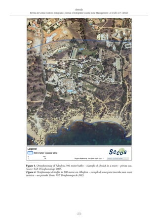 Almeida
Revista de Gestão Costeira Integrada / Journal of Integrated Coastal Zone Management 12(3):263-275 (2012)
- 272 -
Figure 4. Ortophotomap of Albufeira 500 meter buffer – example of a beach in a resort – private use.
Source: IGP, Ortophotomap, 2005.
Figura 4. Ortofotomapa do buffer de 500 metros em Albufeira – exemplo de uma praia inserida num resort
turístico – uso privado. Fonte: IGP, Ortofotomapa de 2005.
 