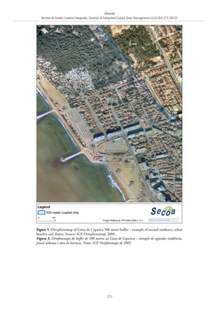 Almeida
Revista de Gestão Costeira Integrada / Journal of Integrated Coastal Zone Management 12(3):263-275 (2012)
- 273 -
Figure 5. Ortophotomap of Costa de Caparica 500 meter buffer – example of second residence, urban
beaches and shanty. Source: IGP, Ortophotomap, 2005.
Figura 5. Ortofotomapa do buffer de 500 metros na Costa de Caparica – exemplo de segundas residências,
praias urbanas e área de barracas. Fonte: IGP, Ortofotomapa de 2005.
 