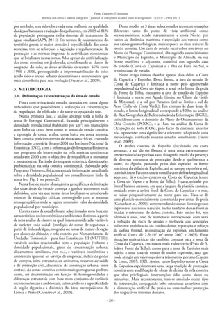 Pires, Craveiro & Antunes
Revista de Gestão Costeira Integrada / Journal of Integrated Coastal Zone Management 12(3):277-290 (2012)
- 280 -
por um lado, tem sido observada uma melhoria na qualidade
das águas balneares e redução dos poluentes, em 2009 só 81%
da população portuguesa tinha sistemas de tratamento de
águas residuais (APA, 2011). Em termos de ordenamento do
território presta-se maior atenção à especificidade das zonas
costeiras, tem-se reforçado a legislação e regulamentação de
protecção e as normas impostas às actividades económicas
que se localizam nestas zonas. Mas apesar de artificialização
das zonas costeiras ser já elevada, considerando as classes de
ocupação do solo, as áreas artificiais cresceram 46% entre
1986 e 2006, prosseguindo a impermeabilização do solo,
tendo sido o tecido urbano descontínuo a componente que
mais contribuiu para esta evolução (Freire et al., 2009).
3. 	Metodologia
3.1. 	Delimitação e caracterização da área de estudo
Para a concretização do estudo, são tidos em conta alguns
indicadores que possibilitam a realização da caracterização
da população, do edificado e do uso e ocupação do solo.
Numa primeira fase, a análise abrange toda a linha de
costa de Portugal Continental, focando principalmente a
densidade populacional (habitante por km2
) nos municípios
com linha de costa bem como as zonas de erosão costeira,
a tipologia de costa, arriba, costa baixa ou costa arenosa,
bem como o posicionamento de situações críticas, cruzando
informação censitária do ano 2001 do Instituto Nacional de
Estatística (INE), com a informação do Programa Finisterra,
um programa de intervenção na orla costeira continental
criado em 2003 com o objectivo de requalificar e reordenar
a zona costeira. Partindo do mapa de referência das situações
problemáticas na orla costeira continental, elaborado pelo
Programa Finisterra, foi acrescentada informação actualizada
sobre a densidade populacional nos concelhos com linha de
costa (ver Fig. 1 no ponto 2).
Nesta fase de maior abrangência geográfica, a delimitação
das duas áreas de estudo começa a ganhar contornos mais
definidos, uma vez que nestas áreas localizam-se um elevado
número de situações críticas, convergindo com as mesmas
áreas geográficas onde se regista um maior valor de densidade
populacional por município.
Os três casos de estudo foram seleccionados com base em
característicassocioeconómicaseambientaisdistintas,apartir
de uma análise de clusters na qual foram consideradas variáveis
de carácter «não-social» (medição de zonas de segurança a
partir de linhas de água, orografia ou zonas de menor elevação
por classes de altitude, e orla costeira por Nomenclaturas de
Unidades Territoriais - para fins Estatísticos III (NUTIII)),
variáveis sociais relacionadas com a população (volume e
densidade populacionais, graus de concentração urbana,
alojamentos familiares, por ex.), e variáveis económicas e
ambientais (pessoal ao serviço de empresas, índice de poder
de compra, infra-estruturas de ambiente, recursos de saúde
e de protecção civil, dinâmicas de construção urbana, entre
outras). As zonas costeiras continentais portuguesas podem,
assim, ser discriminadas em função de homogeneidades e
diferenças estruturais com base num conjunto de variáveis
socioeconómicaseambientais,salientando-seaespecificidade
da região algarvia e a dinâmica das áreas metropolitanas de
Lisboa e Porto (Craveiro et al., 2009).
Deste modo, as 3 áreas seleccionadas recortam situações
diferentes tanto do ponto de vista ambiental como
socioeconómico, sendo naturalmente a costa Norte, por
razões de dinâmica marítima e exposição aos ventos como
por razões geomorfológicas, mais exposta ao risco natural de
erosão costeira. Um caso de estudo recai sobre um troço no
Norte de Portugal Continental, abrangendo essencialmente
o Município de Espinho, o Município de Almada, na sua
frente marítima e adjacente, constitui um segundo caso
de estudo (Costa da Caparica) e a Ilha de Faro, no Sul, o
terceiro caso de estudo.
Neste artigo iremos abordar apenas dois deles, a Costa
da Caparica e Espinho. Desta forma, a área de estudo de
Costa de Caparica é limitada a norte pelo aglomerado
populacional da Cova do Vapor, e a sul pelo limite da praia
da Fonte da Telha, enquanto a área de estudo de Espinho
é limitada a norte por Aguda (limite no Clube de Golfe
de Miramar), e a sul por Paramos (até ao limite a sul do
Aero Clube da Costa Verde). Em comum às duas áreas de
estudo, o limite longitudinal corresponde a 500m na análise
da Base Geográfica de Referenciação da Informação (BGRI),
coincidente com o domínio do Plano de Ordenamento da
Orla Costeira (POOC), e a 1km, na análise da Carta de
Ocupação do Solo (COS), pelo facto da distância anterior
não representar uma significância relevante, adoptando uma
metodologia verificada noutros estudos semelhantes (Freire
et al., 2009).
O trecho costeiro de Espinho (localizado em costa
arenosa), a sul do rio Douro, é uma zona extremamente
intervencionada e por isso a sua fisiografia resulta da presença
de diversas estruturas de protecção: desde o quebra-mar a
norte, na Aguda, passando pelos dois esporões na frente
marítima da cidade de Espinho, até ao campo esporões a sul,
cominícioemParamosqueseconciliacomdefesalongitudinal
aderente. Já o trecho costeiro da Costa de Caparica (entre
a Cova do Vapor e a Fonte da Telha), é caracterizado por
litoral baixo e arenoso, em que a largura da planície costeira,
entalada entre a arriba fóssil da Costa da Caparica e o mar,
se reduz progressivamente de norte para sul. Trata-se de
uma planície essencialmente constituída por areias de praia
(Cancela et al., 2000), compreendendo dunas litorais pouco
expressivas nas zonas naturais. Inclui também dunas frontais
fixadas e estruturas de defesa costeira. Este trecho foi, nos
últimos 8 anos, alvo de numerosas intervenções, com vista
à redução do risco de erosão e melhoria das condições
balneares: reabilitação do cordão dunar, reparação e reforço
da defesa frontal, reconstrução de esporões, enchimento
artificial (cerca de 2,5x106
m3
entre 2007 e 2009). Estas
situações mais críticas são também comuns para a zona da
Costa da Caparica, em troços mais vulneráveis (Praia de S.
João e Fonte da Telha), como para a zona de Espinho mais
sujeita a uma taxa de erosão de maior expressão, taxa que
pode atingir um valor superior a três metros por ano (Careto
& Lima, 2007: 132). Assim, tanto Espinho como a Costa
da Caparica experimentam uma larga tradição de protecção
costeira com a edificação de obras de defesa da orla costeira
que têm privilegiado intervenções tidas como duras ou
intrusivas. Mais recentemente, tem-se ensaiado outro tipo
de intervenção, conjugando infra-estruturas anteriores com
a alimentação artificial das praias ou uma melhor protecção
dos respectivos sistemas dunares.
 
