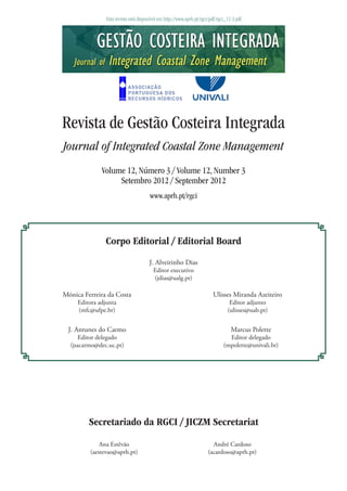 Esta revista está disponível em http://www.aprh.pt/rgci/pdf/rgci_12-3.pdf
Revista de Gestão Costeira Integrada
Journal of Integrated Coastal Zone Management
Volume 12, Número 3 / Volume 12, Number 3
Setembro 2012 / September 2012
www.aprh.pt/rgci
J. Alveirinho Dias
Editor executivo
(jdias@ualg.pt)
J. Antunes do Carmo
Editor delegado
(jsacarmo@dec.uc.pt)
Marcus Polette
Editor delegado
(mpolette@univali.br)
Secretariado da RGCI / JICZM Secretariat
Ana Estêvão
(aestevao@aprh.pt)
André Cardoso
(acardoso@aprh.pt)
Corpo Editorial / Editorial Board
Mónica Ferreira da Costa
Editora adjunta
(mfc@ufpe.br)
Ulisses Miranda Azeiteiro
Editor adjunto
(ulisses@uab.pt)
 