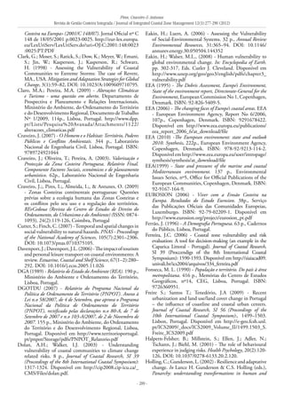 Pires, Craveiro & Antunes
Revista de Gestão Costeira Integrada / Journal of Integrated Coastal Zone Management 12(3):277-290 (2012)
- 289 -
Costeira na Europa» (2001/C 148/07). Jornal Oficial nº C
148 de 18/05/2001 p.0023-0025. http://eur-lex.europa.
eu/LexUriServ/LexUriServ.do?uri=OJ:C:2001:148:0023
:0025:PT:PDF
Clark, G.; Moser, S.; Ratick, S.; Dow, K.; Meyer, W.; Emani,
S.; Jin, W.; Kasperson, J.; Kasperson, R.; Schwarz,
H. (1998) - Assessing the Vulnerability of Coastal
Communities to Extreme Storms: The case of Revere,
MA., USA. Mitigation and Adaptation Strategies for Global
Change, 3(1):59–82, DOI: 10.1023/A:1009609710795.
Claro, M.A.; Pereira, M.A. (2009) - Alterações Climáticas
e Turismo - uma questão em aberto. Departamento de
Prospectiva e Planeamento e Relações Internacionais,
Ministério do Ambiente, do Ordenamento do Território
e do Desenvolvimento Regional, Documento deTrabalho
Nº 1/2009, 114p., Lisboa, Portugal. http://www.dpp.
pt/Lists/Pesquisa%20Avanada/Attachments/1122/
alteracoes_climaticas.pdf
Craveiro, J. (2007) - O Homem e o Habitat:Território, Poderes
Públicos e Conflitos Ambientais. 344 p., Laboratório
Nacional de Engenharia Civil, Lisboa, Portugal. ISBN:
9789724921044
Craveiro, J.; Oliveira, T.; Pereira, A. (2003). Valorização e
Protecção da Zona Costeira Portuguesa. Relatório Final.
Componente Factores Sociais, económicos e de planeamento
urbanístico. 62p., Laboratório Nacional de Engenharia
Civil, Lisboa, Portugal.
Craveiro, J.;, Pires, I.;, Almeida, I.;, & Antunes, O. (2009)
- Zonas Costeiras continentais portuguesas: Questões
prévias sobre a ecologia humana das Zonas Costeiras e
os conflitos pelo seu uso e a regulação dos territórios.
REvCedoua (Revista do Centro de Estudos de Direito do
Ordenamento, do Urbanismo e do Ambiente) (ISSN: 0874-
1093), 24(2):119-126, Coimbra, Portugal
Cutter, S.; Finch, C. (2007) -Temporal and spatial changes in
social vulnerability to natural hazards. PNAS - Proceedings
of the National Academy of Sciences, 105(7):2301–2306.
DOI: 10.1073/pnas.0710375105.
Davenport,J.;Davenport,J.L.(2006)-Theimpactoftourism
and personal leisure transport on coastal environments: A
review. Estuarine, Coastal and Shelf Science, 67(1–2):280–
292. DOI: 10.1016/j.ecss.2005.11.026
DGA (1989) - Relatório de Estado do Ambiente (REA). 190 p.,
Ministério do Ambiente e Ordenamento do Território,
Lisboa, Portugal.
DGOTDU (2007) - Relatório do Programa Nacional da
Política de Ordenamento do Território (PNPOT). Anexo à
Lei n.o 58/2007, de 4 de Setembro, que aprova o Programa
Nacional da Política de Ordenamento do Território
(PNPOT), rectificado pelas declarações n.o 80-A, de 7 de
Setembro de 2007 e n.o 103-A/2007, de 2 de Novembro de
2007. 155 p., Ministério do Ambiente, do Ordenamento
do Território e do Desenvolvimento Regional, Lisboa,
Portugal. Disponível em http://www.territorioportugal.
pt/pnpot/Storage/pdfs/PNPOT_Relatorio.pdf
Dolan, A.H.; Walker, I.J. (2003) - Understanding
vulnerability of coastal communities to climate change
related risks. 8 p., Journal of Coastal Research, SI 39
(Proceedings of the 8th International Coastal Symposium):
1317-1324. Disponível em http://cip2008.cip-icu.ca/_
CMS/Files/dolan.pdf.
Eakin, H.; Luers, A. (2006) - Assessing the Vulnerability
of Social-Environmental Systems. 32 p., Annual Review
Environmental Resources, 31:365–94. DOI: 10.1146/
annurev.energy.30.050504.144352
Eakin, H.; Walser, M.L., (2008) - Human vulnerability to
global environmental change. In: Encyclopedia of Earth.
pp. 302-317, Eds. Cutler J. Cleveland. Disponível em
http://www.unep.org/geo/geo3/english/pdfs/chapter3_
vulnerability.pdf
EEA (1995) - The Dobris Assessment, Europe’s Environment,
State of the environment report, Directorate-General for the
Environment, European Commission No 1, Copenhagen,
Denmark. ISBN: 92-826-5409-5.
EEA (2006) - The changing faces of Europe’s coastal areas. EEA
- European Environment Agency, Report No 6/2006,
107p., Copenhagen, Denmark. ISBN: 9291678422.
Disponível em http://www.eea.europa.eu/publications/
eea_report_2006_6/at_download/file
EEA (2010) -The European environment: state and outlook
2010. Synthesis. 222p., European Environment Agency,
Copenhagen, Denmark. ISBN: 978-92-9213-114-2.
Disponívelemhttp://www.eea.europa.eu/soer/intropage/
synthesis/synthesis/at_download/file
EEA(1999) - State and pressures of the marine and coastal
Mediterranean environment. 137 p., Environmental
Issues Series, nº5, Office for Official Publications of the
European Communities, Copenhagen, Denmark. ISBN:
92-9167-164-9.
EUROSION (2006) - Viver com a Erosão Costeira na
Europa. Resultados do Estudo Eurosion. 38p., Serviço
das Publicações Oficiais das Comunidades Europeias,
Luxemburgo. ISBN: 92-79-02209-1. Disponível em
http://www.eurosion.org/project/eurosion_pt.pdf
Ferrão, J. (1996) - A Demografia Portuguesa. 63 p., Cadernos
do Público, Lisboa, Portugal.
Ferreira, J.C. (2006) - Coastal zone vulnerability and risk
evaluation: A tool for decision-making (an example in the
Caparica Littoral - Portugal). Journal of Coastal Research,
SI 39 (Proccendigs of the 8th International Coastal
Symposium): 1590-1593. Disponível em http://siaiacad09.
univali.br/ics2004/arquivos/334_ferreira.pdf
Fonseca, M. L. (1990) - População e território. Do país à área
metropolitana. 416 p., Memórias do Centro de Estudos
Geográficos, nº14, CEG, Lisboa, Portugal. ISBN:
9726360951.
Freire S.; Santos T.; Tenedório, J.A (2009) - Recent
urbanization and land use/land cover change in Portugal
– the influence of coastline and coastal urban centers.
Journal of Coastal Research, SI 56 (Proceedings of the
10th International Coastal Symposium):, 1499–1503.
Lisbon, Portugal. Disponível em http://e-geo.fcsh.unl.
pt/ICS2009/_docs/ICS2009_Volume_II/1499.1503_S.
Freire_ICS2009.pdf
Halpern-Felsher; B.; Millstein, S.; Ellen, J.; Adler, N.;
Tschann, J.; Biehl, M. (2001) - The role of behavioural
experience in judging risks. Health Psychology, 20(2):120-
126, DOI: 10.1037/0278-6133.20.2.120.
Holling,C.;Gunderson,L.(2002)-Resilienceandadaptative
change. In Lance H. Gunderson & C.S. Holling (eds.),
Panarchy: understanding transformations in human and
 