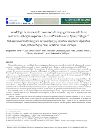 http://www.aprh.pt/rgci/pdf/rgci-322_Neves.pdf
DOI:10.5894/rgci322
Metodologia de avaliação do risco associado ao galgamento de estruturas
marítimas. Aplicação ao porto e à baía da Praia da Vitória, Açores, Portugal *
Risk assessment methodology for the overtopping of maritime structures. application
to the port and bay of Praia da Vitória, Azores, Portugal
Revista da Gestão Costeira Integrada 12(3):291-312 (2012)
Journal of Integrated Coastal Zone Management 12(3):291-312 (2012)
Diogo Ruben Neves @, 1
, João Alfredo Santos 2
, Maria Teresa Reis 1
, Conceição Juana Fortes 1
, Anabela Simões 3
,
Eduardo Brito Azevedo 4
, Maria da Conceição Rodrigues 5
*Submission:March11,2011;Evaluation:May24,2011;Receptionofrevisedmanuscript:August12,2011;Accepted:September16,2011;Availableon-line:July27,2011
@ - Corresponding author
1 - LNEC, Av. do Brasil, 101, 1700-066 Lisboa, Portugal. e-mails: dneves@lnec.pt, treis@lnec.pt, jfortes@lnec.pt
2 - ISEL, R. Conselheiro Emídio Navarro, 1, 1959-007 Lisboa, Portugal. jasantos@dec.isel.ipl.pt
3 - Universidade dos Açores, LAMTEC, 9700-416 Praia da Vitória, Portugal, anabela@uac.pt
4 - Universidade dos Açores, Terra Chã, 9701-851 Angra do Heroísmo, Portugal, edubrito@uac.pt
5 - Administração dos Portos da Terceira e Graciosa S.A., Zona Portuária, Cabo da Praia, 9760-571 Praia da Vitória, Portugal. mcrodrigues@aptg.pt
RESUMO
Neste trabalho, descreve-se a metodologia desenvolvida para a avaliação do risco associado à ocorrência de galgamentos de estruturas
portuárias e costeiras que foi implementada no sistema integrado de apoio à decisão na gestão portuária e costeira, GUIOMAR.
Componente básica desta metodologia é a caracterização da agitação marítima incidente no trecho da estrutura em estudo e a
estimação dos valores correspondentes do caudal médio galgado por unidade de comprimento do coroamento daquela estrutura. A
determinação da agitação marítima é efetuada recorrendo a uma metodologia de acoplamento de modelos numéricos de propagação de
ondas, com base em dados de agitação marítima provenientes de bóias ou de modelos regionais de previsão da agitação. O cálculo dos
galgamentos é efetuado com recurso a uma ferramenta baseada na análise de redes neuronais.
A avaliação simplificada do risco dos galgamentos aqui apresentada resulta da combinação dos valores da probabilidade e das
consequências associados à ocorrência de caudais médios galgados que ultrapassam um determinado limiar de caudal galgado. Embora
a definição deste limiar dependa das consequências dos galgamentos para a zona em estudo, considera-se apenas um valor para as
consequências da ultrapassagem do limiar fixado, sem refletir a expectável variação dos prejuízos com o valor do caudal galgado. A
probabilidade de excedência do limiar é determinada calculando o quociente entre o número de estados de agitação marítima incidentes
na estrutura em que tal ultrapassagem ocorreu pelo número total de estados de agitação marítima incidentes na zona em estudo.
Uma vez obtido o valor do risco é possível representar graficamente o grau de risco e o grau de aceitabilidade desse mesmo risco em
cada zona e estrutura estudada. Esta informação é crucial do ponto de vista de planeamento a longo prazo de intervenções em zonas
portuárias ou costeiras .
Testou-se a metodologia com três trechos distintos de estruturas de proteção costeira ou portuária existentes na baía da Praia da
Vitória, Ilha Terceira, Açores, onde se localiza o porto da Praia da Vitória. Os trechos estudados são: a secção do molhe sul do porto que
protege diretamente o cais 12, um trecho da proteção marginal da baía diretamente em frente à entrada da baía da Praia da Vitória e o
trecho corresponde ao perfil corrente do enraizamento do esporão existente na mesma zona. Em qualquer dos trechos estudados, avaliou-
 